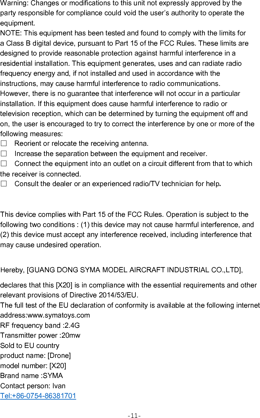 Warning: Changes or modifications to this unit not expressly approved by the party responsible for compliance could void the user’s authority to operate the equipment. NOTE: This equipment has been tested and found to comply with the limits for a Class B digital device, pursuant to Part 15 of the FCC Rules. These limits are designed to provide reasonable protection against harmful interference in a residential installation. This equipment generates, uses and can radiate radio frequency energy and, if not installed and used in accordance with the instructions, may cause harmful interference to radio communications. However, there is no guarantee that interference will not occur in a particular installation. If this equipment does cause harmful interference to radio or television reception, which can be determined by turning the equipment off and on, the user is encouraged to try to correct the interference by one or more of the following measures: □Reorient or relocate the receiving antenna. □Increase the separation between the equipment and receiver. □Connect the equipment into an outlet on a circuit different from that to which the receiver is connected. □Consult the dealer or an experienced radio/TV technician for help.  This device complies with Part 15 of the FCC Rules. Operation is subject to the following two conditions : (1) this device may not cause harmful interference, and (2) this device must accept any interference received, including interference that may cause undesired operation.  Hereby, [GUANG DONG SYMA MODEL AIRCRAFT INDUSTRIAL CO.,LTD], declares that this [X20] is in compliance with the essential requirements and other relevant provisions of Directive 2014/53/EU. The full test of the EU declaration of conformity is available at the following internet address:www.symatoys.com RF frequency band :2.4G Transmitter power :20mw Sold to EU country product name: [Drone] model number: [X20] Brand name :SYMA Contact person: Ivan Tel:+86-0754-86381701  -11- 