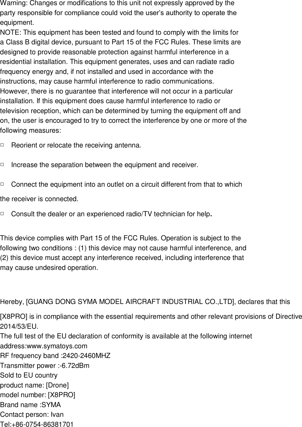 Warning: Changes or modifications to this unit not expressly approved by the party responsible for compliance could void the user’s authority to operate the equipment. NOTE: This equipment has been tested and found to comply with the limits for a Class B digital device, pursuant to Part 15 of the FCC Rules. These limits are designed to provide reasonable protection against harmful interference in a residential installation. This equipment generates, uses and can radiate radio frequency energy and, if not installed and used in accordance with the instructions, may cause harmful interference to radio communications. However, there is no guarantee that interference will not occur in a particular installation. If this equipment does cause harmful interference to radio or television reception, which can be determined by turning the equipment off and on, the user is encouraged to try to correct the interference by one or more of the following measures: □Reorient or relocate the receiving antenna. □Increase the separation between the equipment and receiver. □Connect the equipment into an outlet on a circuit different from that to which the receiver is connected. □Consult the dealer or an experienced radio/TV technician for help.  This device complies with Part 15 of the FCC Rules. Operation is subject to the following two conditions : (1) this device may not cause harmful interference, and (2) this device must accept any interference received, including interference that may cause undesired operation.  Hereby, [GUANG DONG SYMA MODEL AIRCRAFT INDUSTRIAL CO.,LTD], declares that this [X8PRO] is in compliance with the essential requirements and other relevant provisions of Directive 2014/53/EU. The full test of the EU declaration of conformity is available at the following internet address:www.symatoys.com RF frequency band :2420-2460MHZ Transmitter power :-6.72dBm Sold to EU country product name: [Drone] model number: [X8PRO] Brand name :SYMA Contact person: Ivan Tel:+86-0754-86381701 