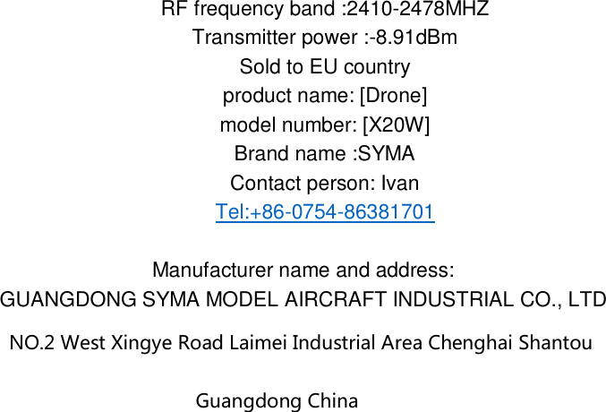 8.9  1dBm8247 RF frequency band :2410- MHZ Transmitter power :-  Sold to EU country product name: [Drone] model number: [X20W] Brand name :SYMA Contact person: Ivan Tel:+86-0754-86381701  Manufacturer name and address: GUANGDONG SYMA MODEL AIRCRAFT INDUSTRIAL CO., LTD NO.2 West Xingye Road Laimei Industrial Area Chenghai Shantou Guangdong China   