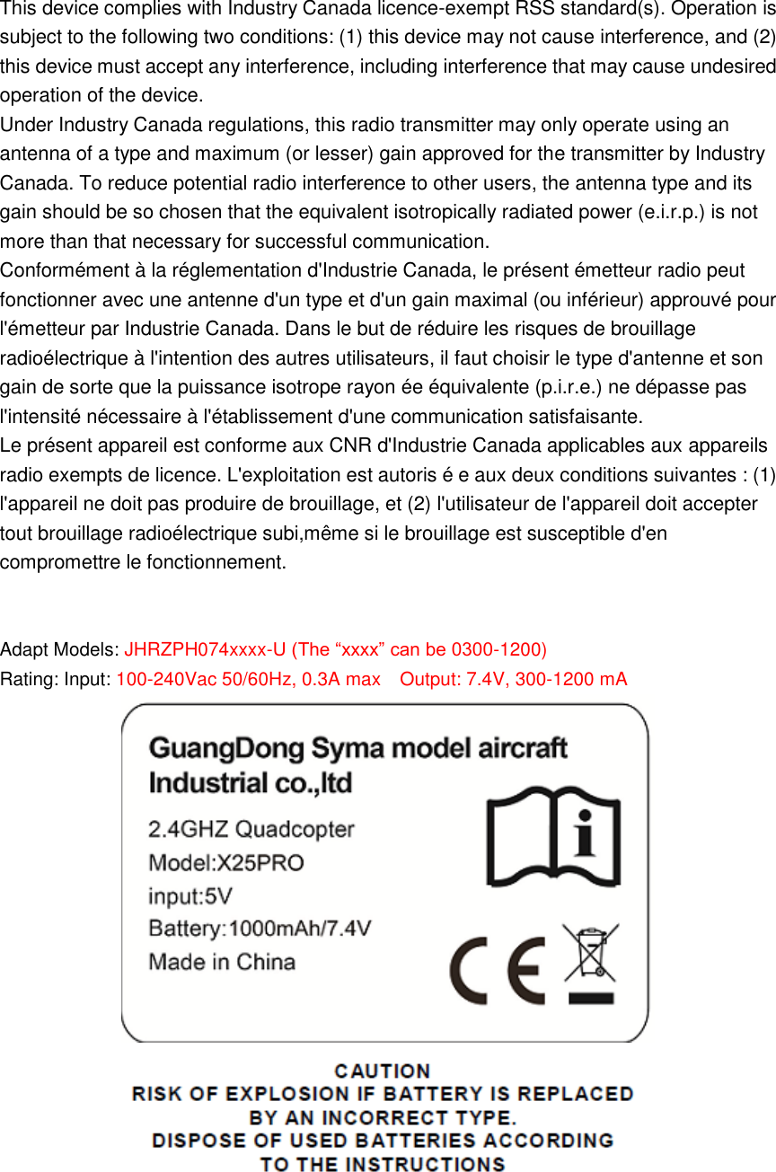 This device complies with Industry Canada licence-exempt RSS standard(s). Operation is subject to the following two conditions: (1) this device may not cause interference, and (2) this device must accept any interference, including interference that may cause undesired operation of the device. Under Industry Canada regulations, this radio transmitter may only operate using an antenna of a type and maximum (or lesser) gain approved for the transmitter by Industry Canada. To reduce potential radio interference to other users, the antenna type and its gain should be so chosen that the equivalent isotropically radiated power (e.i.r.p.) is not more than that necessary for successful communication. Conformément à la réglementation d&apos;Industrie Canada, le présent émetteur radio peut fonctionner avec une antenne d&apos;un type et d&apos;un gain maximal (ou inférieur) approuvé pour l&apos;émetteur par Industrie Canada. Dans le but de réduire les risques de brouillage radioélectrique à l&apos;intention des autres utilisateurs, il faut choisir le type d&apos;antenne et son gain de sorte que la puissance isotrope rayon ée équivalente (p.i.r.e.) ne dépasse pas l&apos;intensité nécessaire à l&apos;établissement d&apos;une communication satisfaisante. Le présent appareil est conforme aux CNR d&apos;Industrie Canada applicables aux appareils radio exempts de licence. L&apos;exploitation est autoris é e aux deux conditions suivantes : (1) l&apos;appareil ne doit pas produire de brouillage, et (2) l&apos;utilisateur de l&apos;appareil doit accepter tout brouillage radioélectrique subi,même si le brouillage est susceptible d&apos;en compromettre le fonctionnement.  Adapt Models: JHRZPH074xxxx-U (The “xxxx” can be 0300-1200) Rating: Input: 100-240Vac 50/60Hz, 0.3A max  Output: 7.4V, 300-1200 mA      