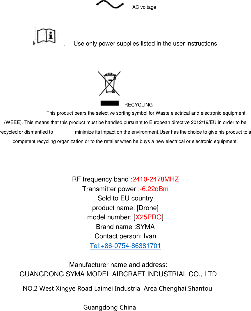   AC voltage   Use only power supplies listed in the user instructions    RECYCLING                                   This product bears the selective sorting symbol for Waste electrical and electronic equipment (WEEE). This means that this product must be handled pursuant to European directive 2012/19/EU in order to be recycled or dismantled to                  minimize its impact on the environment.User has the choice to give his product to a competent recycling organization or to the retailer when he buys a new electrical or electronic equipment.    RF frequency band :2410-2478MHZ Transmitter power :-6.22dBm Sold to EU country product name: [Drone] model number: [X25PRO] Brand name :SYMA Contact person: Ivan Tel:+86-0754-86381701  Manufacturer name and address: GUANGDONG SYMA MODEL AIRCRAFT INDUSTRIAL CO., LTD NO.2 West Xingye Road Laimei Industrial Area Chenghai Shantou Guangdong China   