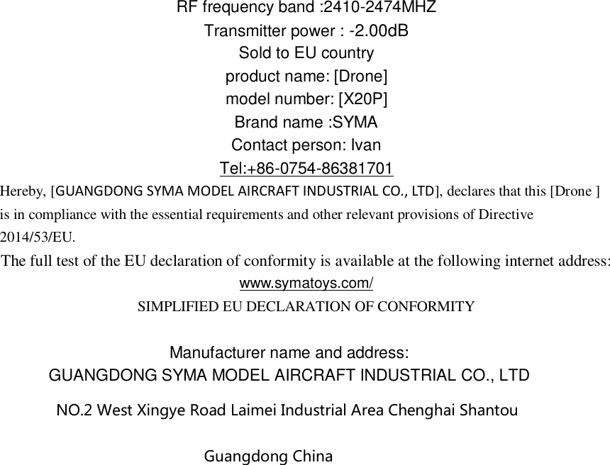 RF frequency band :2410-2474MHZ Transmitter power : -2.00dB   Sold to EU country product name: [Drone] model number: [X20P] Brand name :SYMA Contact person: Ivan Tel:+86-0754-86381701 Hereby, [GUANGDONG SYMA MODEL AIRCRAFT INDUSTRIAL CO., LTD], declares that this [Drone ] is in compliance with the essential requirements and other relevant provisions of Directive 2014/53/EU. The full test of the EU declaration of conformity is available at the following internet address: www.symatoys.com/ SIMPLIFIED EU DECLARATION OF CONFORMITY  Manufacturer name and address: GUANGDONG SYMA MODEL AIRCRAFT INDUSTRIAL CO., LTD NO.2 West Xingye Road Laimei Industrial Area Chenghai Shantou Guangdong China   