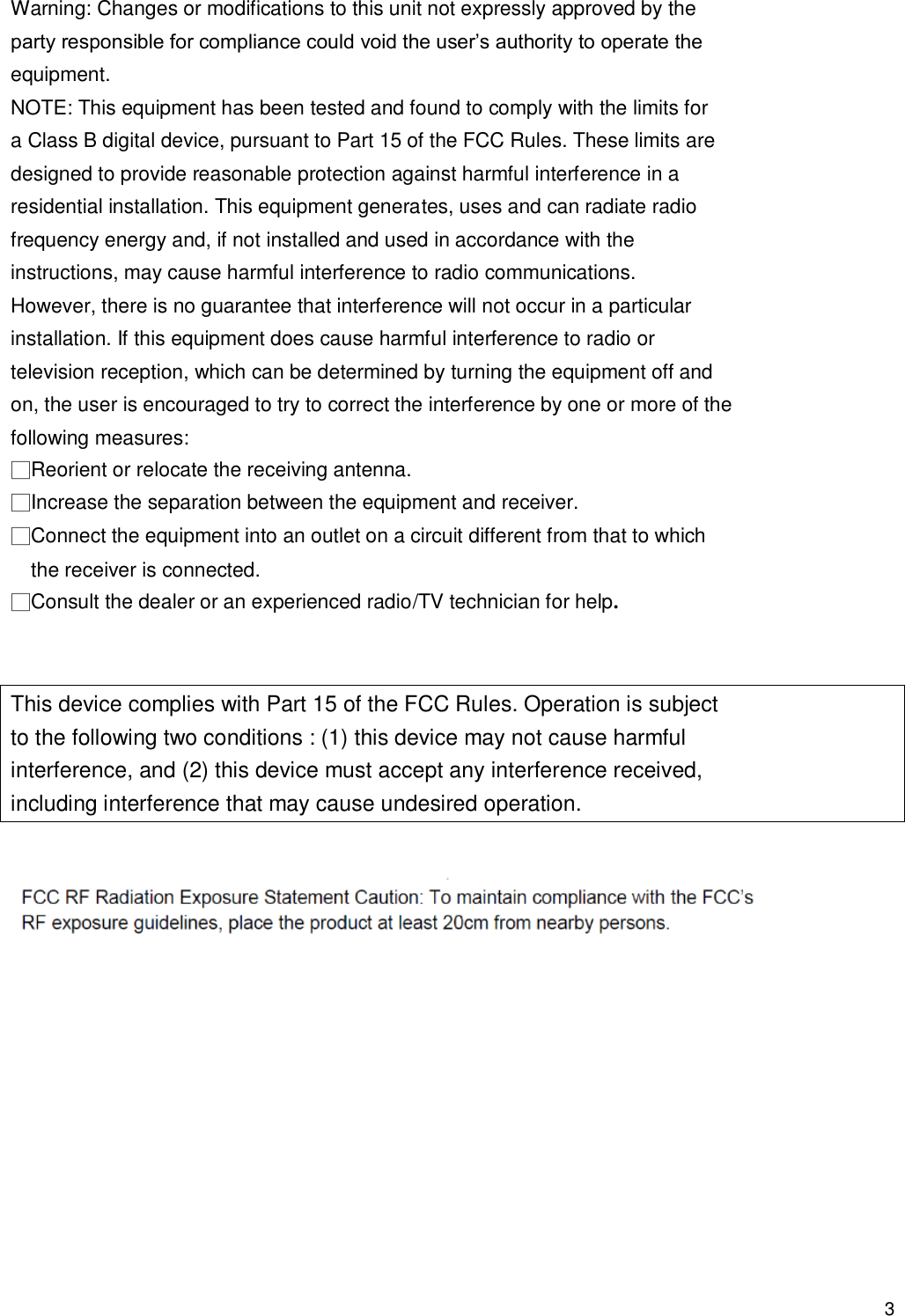                                            3 Warning: Changes or modifications to this unit not expressly approved by the party responsible for compliance could void the user’s authority to operate the equipment. NOTE: This equipment has been tested and found to comply with the limits for a Class B digital device, pursuant to Part 15 of the FCC Rules. These limits are designed to provide reasonable protection against harmful interference in a residential installation. This equipment generates, uses and can radiate radio frequency energy and, if not installed and used in accordance with the instructions, may cause harmful interference to radio communications. However, there is no guarantee that interference will not occur in a particular installation. If this equipment does cause harmful interference to radio or television reception, which can be determined by turning the equipment off and on, the user is encouraged to try to correct the interference by one or more of the following measures: □Reorient or relocate the receiving antenna. □Increase the separation between the equipment and receiver. □Connect the equipment into an outlet on a circuit different from that to which the receiver is connected. □Consult the dealer or an experienced radio/TV technician for help.   This device complies with Part 15 of the FCC Rules. Operation is subject to the following two conditions : (1) this device may not cause harmful interference, and (2) this device must accept any interference received, including interference that may cause undesired operation.             
