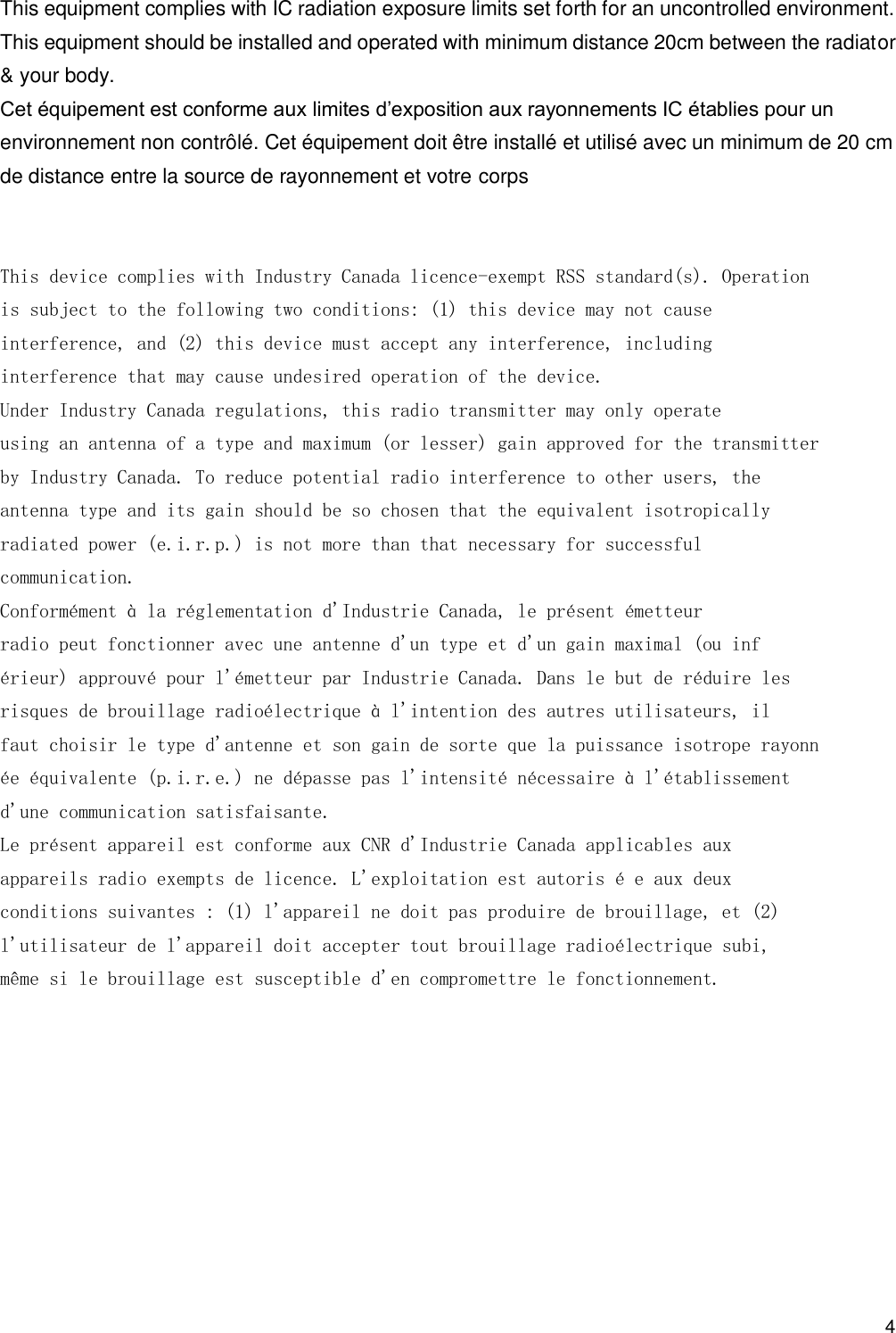                                            4 This equipment complies with IC radiation exposure limits set forth for an uncontrolled environment. This equipment should be installed and operated with minimum distance 20cm between the radiator &amp; your body. Cet équipement est conforme aux limites d’exposition aux rayonnements IC établies pour un environnement non contrôlé. Cet équipement doit être installé et utilisé avec un minimum de 20 cm de distance entre la source de rayonnement et votre corps   This device complies with Industry Canada licence-exempt RSS standard(s). Operation is subject to the following two conditions: (1) this device may not cause interference, and (2) this device must accept any interference, including interference that may cause undesired operation of the device. Under Industry Canada regulations, this radio transmitter may only operate using an antenna of a type and maximum (or lesser) gain approved for the transmitter by Industry Canada. To reduce potential radio interference to other users, the antenna type and its gain should be so chosen that the equivalent isotropically radiated power (e.i.r.p.) is not more than that necessary for successful communication. Conformément à la réglementation d&apos;Industrie Canada, le présent émetteur radio peut fonctionner avec une antenne d&apos;un type et d&apos;un gain maximal (ou inf érieur) approuvé pour l&apos;émetteur par Industrie Canada. Dans le but de réduire les risques de brouillage radioélectrique à l&apos;intention des autres utilisateurs, il faut choisir le type d&apos;antenne et son gain de sorte que la puissance isotrope rayonn ée équivalente (p.i.r.e.) ne dépasse pas l&apos;intensité nécessaire à l&apos;établissement d&apos;une communication satisfaisante. Le présent appareil est conforme aux CNR d&apos;Industrie Canada applicables aux appareils radio exempts de licence. L&apos;exploitation est autoris é e aux deux conditions suivantes : (1) l&apos;appareil ne doit pas produire de brouillage, et (2) l&apos;utilisateur de l&apos;appareil doit accepter tout brouillage radioélectrique subi, même si le brouillage est susceptible d&apos;en compromettre le fonctionnement.  
