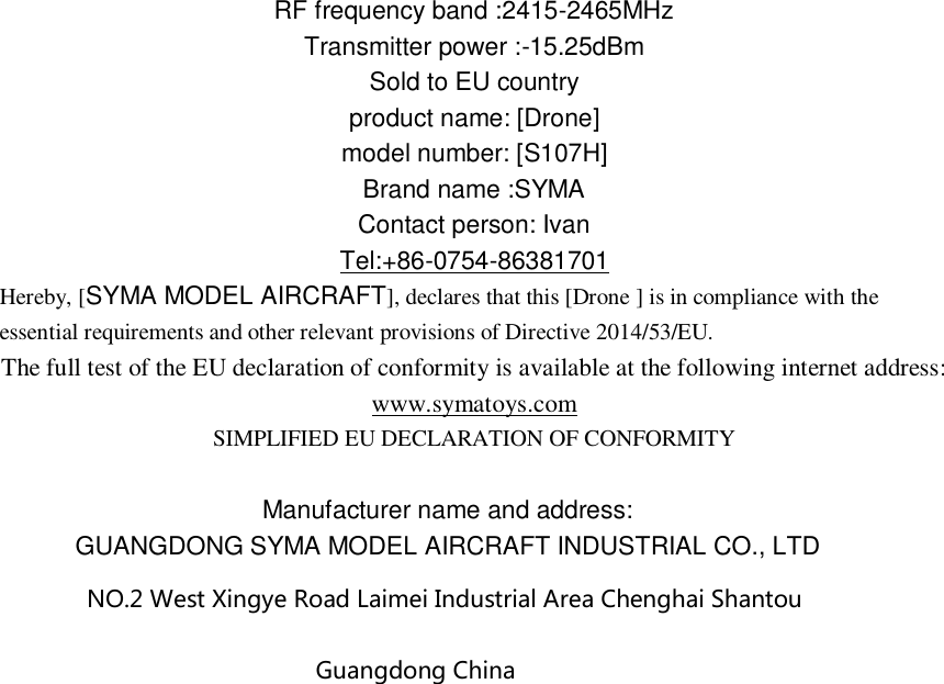 RF frequency band :2415-2465MHz Transmitter power :-15.25dBm Sold to EU country product name: [Drone] model number: [S107H] Brand name :SYMA Contact person: Ivan Tel:+86-0754-86381701 Hereby, [SYMA MODEL AIRCRAFT], declares that this [Drone ] is in compliance with the essential requirements and other relevant provisions of Directive 2014/53/EU. The full test of the EU declaration of conformity is available at the following internet address: www.symatoys.com SIMPLIFIED EU DECLARATION OF CONFORMITY  Manufacturer name and address: GUANGDONG SYMA MODEL AIRCRAFT INDUSTRIAL CO., LTD NO.2 West Xingye Road Laimei Industrial Area Chenghai Shantou Guangdong China  