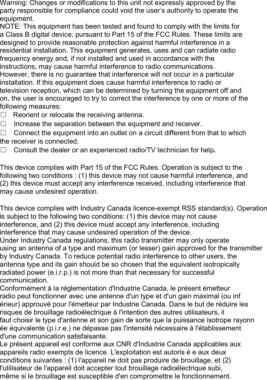 Warning: Changes or modifications to this unit not expressly approved by the party responsible for compliance could void the user’s authority to operate the equipment. NOTE: This equipment has been tested and found to comply with the limits for a Class B digital device, pursuant to Part 15 of the FCC Rules. These limits are designed to provide reasonable protection against harmful interference in a residential installation. This equipment generates, uses and can radiate radio frequency energy and, if not installed and used in accordance with the instructions, may cause harmful interference to radio communications. However, there is no guarantee that interference will not occur in a particular installation. If this equipment does cause harmful interference to radio or television reception, which can be determined by turning the equipment off and on, the user is encouraged to try to correct the interference by one or more of the following measures: □Reorient or relocate the receiving antenna.□Increase the separation between the equipment and receiver. □Connect the equipment into an outlet on a circuit different from that to which the receiver is connected. □Consult the dealer or an experienced radio/TV technician for help.  This device complies with Part 15 of the FCC Rules. Operation is subject to the following two conditions : (1) this device may not cause harmful interference, and (2) this device must accept any interference received, including interference that may cause undesired operation.  This device complies with Industry Canada licence-exempt RSS standard(s). Operation is subject to the following two conditions: (1) this device may not cause interference, and (2) this device must accept any interference, including interference that may cause undesired operation of the device. Under Industry Canada regulations, this radio transmitter may only operate using an antenna of a type and maximum (or lesser) gain approved for the transmitter by Industry Canada. To reduce potential radio interference to other users, the antenna type and its gain should be so chosen that the equivalent isotropically radiated power (e.i.r.p.) is not more than that necessary for successful communication. Conformément à la réglementation d&apos;Industrie Canada, le présent émetteur radio peut fonctionner avec une antenne d&apos;un type et d&apos;un gain maximal (ou inf érieur) approuvé pour l&apos;émetteur par Industrie Canada. Dans le but de réduire les risques de brouillage radioélectrique à l&apos;intention des autres utilisateurs, il faut choisir le type d&apos;antenne et son gain de sorte que la puissance isotrope rayonn ée équivalente (p.i.r.e.) ne dépasse pas l&apos;intensité nécessaire à l&apos;établissement d&apos;une communication satisfaisante. Le présent appareil est conforme aux CNR d&apos;Industrie Canada applicables aux appareils radio exempts de licence. L&apos;exploitation est autoris é e aux deux conditions suivantes : (1) l&apos;appareil ne doit pas produire de brouillage, et (2) l&apos;utilisateur de l&apos;appareil doit accepter tout brouillage radioélectrique subi, même si le brouillage est susceptible d&apos;en compromettre le fonctionnement.  