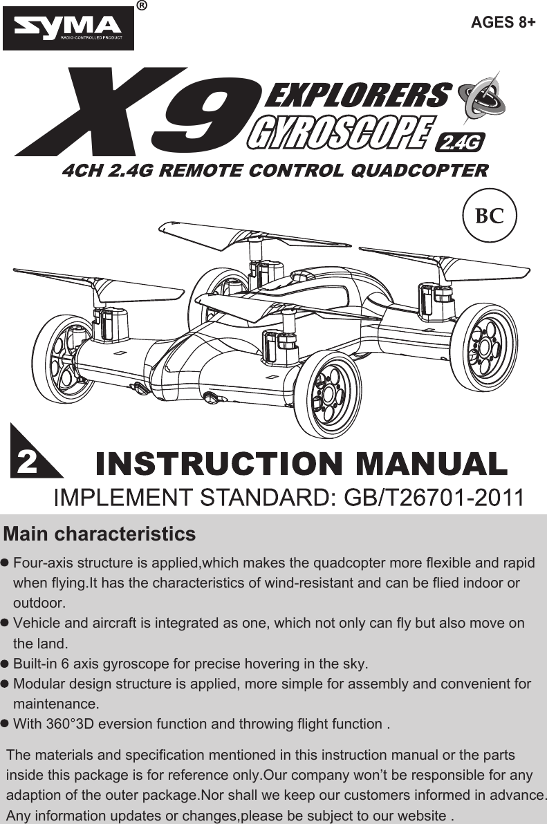 AGES 8+X9Four-axis structure is applied,which makes the quadcopter more flexible and rapid when flying.It has the characteristics of wind-resistant and can be flied indoor or outdoor.Vehicle and aircraft is integrated as one, which not only can fly but also move on the land.Built-in 6 axis gyroscope for precise hovering in the sky.Modular design structure is applied, more simple for assembly and convenient for maintenance.With 360°3D eversion function and throwing flight function . Main characteristicsThe materials and specification mentioned in this instruction manual or the parts inside this package is for reference only.Our company won’t be responsible for any adaption of the outer package.Nor shall we keep our customers informed in advance.Any information updates or changes,please be subject to our website .2