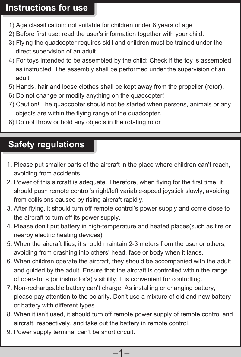 -1-1. Please put smaller parts of the aircraft in the place where children can’t reach,     avoiding from accidents.2. Power of this aircraft is adequate. Therefore, when flying for the first time, it     should push remote control’s right/left variable-speed joystick slowly, avoiding     from collisions caused by rising aircraft rapidly.3. After flying, it should turn off remote control’s power supply and come close to     the aircraft to turn off its power supply.4. Please don’t put battery in high-temperature and heated places(such as fire or     nearby electric heating devices).5. When the aircraft flies, it should maintain 2-3 meters from the user or others,     avoiding from crashing into others’ head, face or body when it lands.6. When children operate the aircraft, they should be accompanied with the adult     and guided by the adult. Ensure that the aircraft is controlled within the range     of operator’s (or instructor’s) visibility. It is convenient for controlling.7. Non-rechargeable battery can’t charge. As installing or changing battery,     please pay attention to the polarity. Don’t use a mixture of old and new battery    or battery with different types.8. When it isn’t used, it should turn off remote power supply of remote control and     aircraft, respectively, and take out the battery in remote control.9. Power supply terminal can’t be short circuit.  Safety regulationsInstructions for use1) Age classification: not suitable for children under 8 years of age2) Before first use: read the user&apos;s information together with your child.3) Flying the quadcopter requires skill and children must be trained under the     direct supervision of an adult. 4) For toys intended to be assembled by the child: Check if the toy is assembled     as instructed. The assembly shall be performed under the supervision of an     adult.5) Hands, hair and loose clothes shall be kept away from the propeller (rotor). 6) Do not change or modify anything on the quadcopter!7) Caution! The quadcopter should not be started when persons, animals or any     objects are within the flying range of the quadcopter. 8) Do not throw or hold any objects in the rotating rotor 