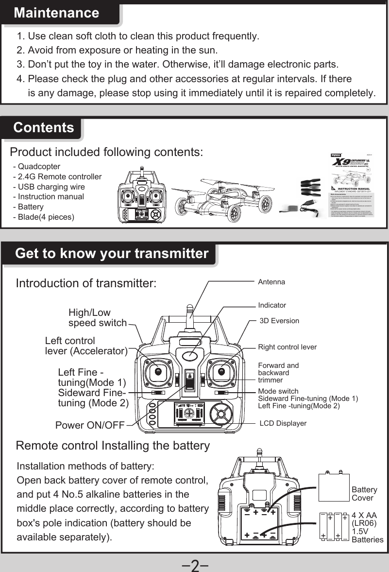 -2-1. Use clean soft cloth to clean this product frequently. 2. Avoid from exposure or heating in the sun.3. Don’t put the toy in the water. Otherwise, it’ll damage electronic parts.4. Please check the plug and other accessories at regular intervals. If there    is any damage, please stop using it immediately until it is repaired completely.  MaintenanceContentsProduct included following contents:- Quadcopter- 2.4G Remote controller- USB charging wire- Instruction manual- Battery- Blade(4 pieces)Get to know your transmitterIntroduction of transmitter:High/Low speed switchLeft Fine -tuning(Mode 1)Sideward Fine-tuning (Mode 2)Left control lever (Accelerator)Power ON/OFF3D EversionAntennaRight control lever Mode switch Sideward Fine-tuning (Mode 1)Left Fine -tuning(Mode 2) Forward and backward trimmerIndicatorLCD DisplayerRemote control Installing the batteryBattery Cover4 X AA(LR06)1.5V BatteriesInstallation methods of battery: Open back battery cover of remote control, and put 4 No.5 alkaline batteries in the middle place correctly, according to battery box&apos;s pole indication (battery should be available separately). 