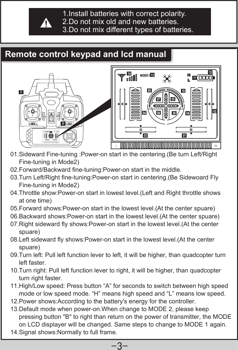 -3-AB1.Install batteries with correct polarity.2.Do not mix old and new batteries.3.Do not mix different types of batteries.Remote control keypad and lcd manual01.Sideward Fine-tuning :Power-on start in the centering.(Be turn Left/Right      Fine-tuning in Mode2)02.Forward/Backward fine-tuning:Power-on start in the middle.03.Turn Left/Right fine-tuning:Power-on start in centering.(Be Sidewoard Fly      Fine-tuning in Mode2)04.Throttle show:Power-on start in lowest level.(Left and Right throttle shows      at one time)05.Forward shows:Power-on start in the lowest level.(At the center spuare)06.Backward shows:Power-on start in the lowest level.(At the center spuare)07.Right sideward fly shows:Power-on start in the lowest level.(At the center      spuare)08.Left sideward fly shows:Power-on start in the lowest level.(At the center      spuare)09.Turn left: Pull left function lever to left, it will be higher, than quadcopter turn      left faster.10.Turn right: Pull left function lever to right, it will be higher, than quadcopter      turn right faster.11.High/Low speed: Press button “A” for seconds to switch between high speed      mode or low speed mode. “H” means high speed and “L” means low speed.12.Power shows:According to the battery&apos;s energy for the controller.13.Default mode when power-on.When change to MODE 2, please keep      pressing button &quot;B&quot; to right than return on the power of transmitter, the MODE      on LCD displayer will be changed. Same steps to change to MODE 1 again.14.Signal shows:Normally to full frame.