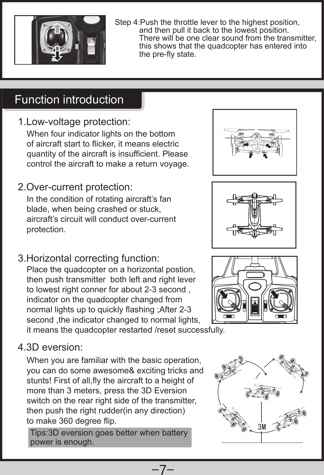 0Function introductionWhen four indicator lights on the bottom of aircraft start to flicker, it means electric quantity of the aircraft is insufficient. Please control the aircraft to make a return voyage.1.Low-voltage protection:In the condition of rotating aircraft’s fan blade, when being crashed or stuck, aircraft’s circuit will conduct over-current protection.2.Over-current protection:3.Horizontal correcting function:4.3D eversion:Place the quadcopter on a horizontal postion,then push transmitter  both left and right lever to lowest right conner for about 2-3 second ,indicator on the quadcopter changed from normal lights up to quickly flashing ;After 2-3 second ,the indicator changed to normal lights,it means the quadcopter restarted /reset successfully.Tips:3D eversion goes better when battery power is enough.When you are familiar with the basic operation, you can do some awesome&amp; exciting tricks and stunts! First of all,fly the aircraft to a height of more than 3 meters, press the 3D Eversion switch on the rear right side of the transmitter,then push the right rudder(in any direction)to make 360 degree flip.Step 4:Push the throttle lever to the highest position,           and then pull it back to the lowest position.           There will be one clear sound from the transmitter,           this shows that the quadcopter has entered into            the pre-fly state.