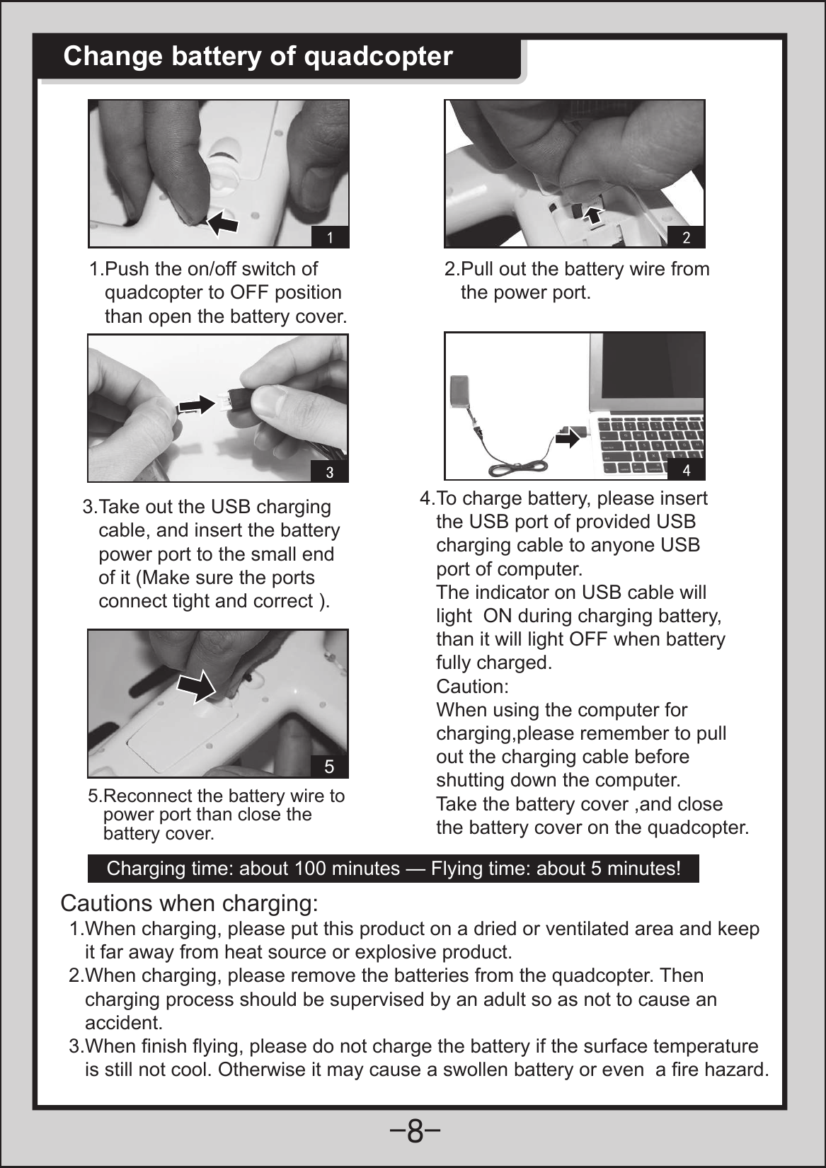  1.Push the on/off switch of    quadcopter to OFF position    than open the battery cover.2.Pull out the battery wire from    the power port.3.Take out the USB charging    cable, and insert the battery    power port to the small end    of it (Make sure the ports    connect tight and correct ).5.Reconnect the battery wire to    power port than close the    battery cover.Charging time: about 100 minutes — Flying time: about 5 minutes!1.When charging, please put this product on a dried or ventilated area and keep   it far away from heat source or explosive product.2.When charging, please remove the batteries from the quadcopter. Then    charging process should be supervised by an adult so as not to cause an    accident.3.When finish flying, please do not charge the battery if the surface temperature    is still not cool. Otherwise it may cause a swollen battery or even  a fire hazard.Cautions when charging:4.To charge battery, please insert    the USB port of provided USB    charging cable to anyone USB    port of computer.    The indicator on USB cable will    light  ON during charging battery,    than it will light OFF when battery    fully charged.   Caution:   When using the computer for    charging,please remember to pull    out the charging cable before    shutting down the computer.   Take the battery cover ,and close    the battery cover on the quadcopter. 5Change battery of quadcopter