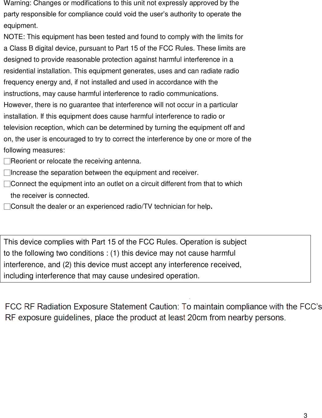                                            3    Warning: Changes or modifications to this unit not expressly approved by the party responsible for compliance could void the user’s authority to operate the equipment. NOTE: This equipment has been tested and found to comply with the limits for a Class B digital device, pursuant to Part 15 of the FCC Rules. These limits are designed to provide reasonable protection against harmful interference in a residential installation. This equipment generates, uses and can radiate radio frequency energy and, if not installed and used in accordance with the instructions, may cause harmful interference to radio communications. However, there is no guarantee that interference will not occur in a particular installation. If this equipment does cause harmful interference to radio or television reception, which can be determined by turning the equipment off and on, the user is encouraged to try to correct the interference by one or more of the following measures: □Reorient or relocate the receiving antenna. □Increase the separation between the equipment and receiver. □Connect the equipment into an outlet on a circuit different from that to which the receiver is connected. □Consult the dealer or an experienced radio/TV technician for help.   This device complies with Part 15 of the FCC Rules. Operation is subject to the following two conditions : (1) this device may not cause harmful interference, and (2) this device must accept any interference received, including interference that may cause undesired operation.    