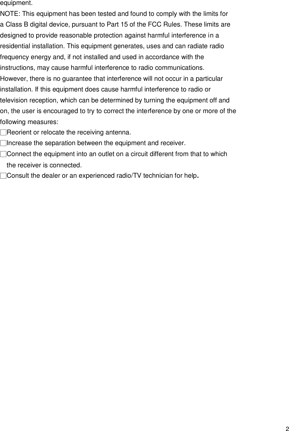                                            2 equipment. NOTE: This equipment has been tested and found to comply with the limits for a Class B digital device, pursuant to Part 15 of the FCC Rules. These limits are designed to provide reasonable protection against harmful interference in a residential installation. This equipment generates, uses and can radiate radio frequency energy and, if not installed and used in accordance with the instructions, may cause harmful interference to radio communications. However, there is no guarantee that interference will not occur in a particular installation. If this equipment does cause harmful interference to radio or television reception, which can be determined by turning the equipment off and on, the user is encouraged to try to correct the interference by one or more of the following measures: □Reorient or relocate the receiving antenna. □Increase the separation between the equipment and receiver. □Connect the equipment into an outlet on a circuit different from that to which the receiver is connected. □Consult the dealer or an experienced radio/TV technician for help.     