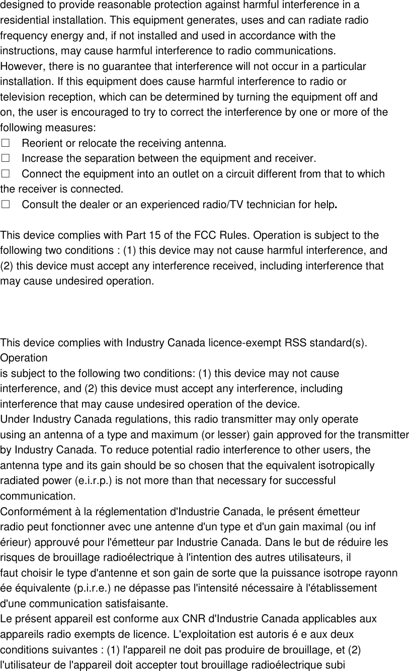 designed to provide reasonable protection against harmful interference in a residential installation. This equipment generates, uses and can radiate radio frequency energy and, if not installed and used in accordance with the instructions, may cause harmful interference to radio communications. However, there is no guarantee that interference will not occur in a particular installation. If this equipment does cause harmful interference to radio or television reception, which can be determined by turning the equipment off and on, the user is encouraged to try to correct the interference by one or more of the following measures: □ Reorient or relocate the receiving antenna. □ Increase the separation between the equipment and receiver. □ Connect the equipment into an outlet on a circuit different from that to which the receiver is connected. □ Consult the dealer or an experienced radio/TV technician for help.  This device complies with Part 15 of the FCC Rules. Operation is subject to the following two conditions : (1) this device may not cause harmful interference, and (2) this device must accept any interference received, including interference that may cause undesired operation.    This device complies with Industry Canada licence-exempt RSS standard(s). Operation is subject to the following two conditions: (1) this device may not cause interference, and (2) this device must accept any interference, including interference that may cause undesired operation of the device. Under Industry Canada regulations, this radio transmitter may only operate using an antenna of a type and maximum (or lesser) gain approved for the transmitter by Industry Canada. To reduce potential radio interference to other users, the antenna type and its gain should be so chosen that the equivalent isotropically radiated power (e.i.r.p.) is not more than that necessary for successful communication. Conformément à la réglementation d&apos;Industrie Canada, le présent émetteur radio peut fonctionner avec une antenne d&apos;un type et d&apos;un gain maximal (ou inf érieur) approuvé pour l&apos;émetteur par Industrie Canada. Dans le but de réduire les risques de brouillage radioélectrique à l&apos;intention des autres utilisateurs, il faut choisir le type d&apos;antenne et son gain de sorte que la puissance isotrope rayonn ée équivalente (p.i.r.e.) ne dépasse pas l&apos;intensité nécessaire à l&apos;établissement d&apos;une communication satisfaisante. Le présent appareil est conforme aux CNR d&apos;Industrie Canada applicables aux appareils radio exempts de licence. L&apos;exploitation est autoris é e aux deux conditions suivantes : (1) l&apos;appareil ne doit pas produire de brouillage, et (2) l&apos;utilisateur de l&apos;appareil doit accepter tout brouillage radioélectrique subi 