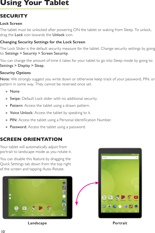 10SECURITY Lock ScreenThe tablet must be unlocked after powering ON the tablet or waking from Sleep. To unlock, drag the Lock icon towards the Unlock icon. Changing Security Settings for the Lock ScreenThe Lock Slider is the default security measure for the tablet. Change security settings by going to: Settings &gt; Security &gt; Screen Security.You can change the amount of time it takes for your tablet to go into Sleep mode by going to: Settings &gt; Display &gt; Sleep.Security Options Note: We strongly suggest you write down or otherwise keep track of your password, PIN, or pattern in some way. They cannot be reversed once set. »None »Swipe: Default Lock slider with no additional security. »Pattern: Access the tablet using a drawn pattern. »Voice Unlock: Access the tablet by speaking to it.  »PIN: Access the tablet using a Personal Identication Number. »Password: Access the tablet using a password.Using Your TabletSCREEN ORIENTATION Your tablet will automatically adjust from portrait to landscape mode as you rotate it. You can disable this feature by dragging the Quick Settings tab down from the top right of the screen and tapping Auto-Rotate.PortraitLandscape