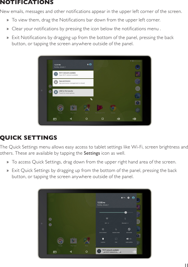 11NOTIFICATIONS New emails, messages and other notications appear in the upper left corner of the screen.  »To view them, drag the Notications bar down from the upper left corner.  »Clear your notications by pressing the icon below the notications menu .  »Exit Notications by dragging up from the bottom of the panel, pressing the back button, or tapping the screen anywhere outside of the panel.QUICK SETTINGS The Quick Settings menu allows easy access to tablet settings like Wi-Fi, screen brightness and others. These are available by tapping the Settings icon as well. »To access Quick Settings, drag down from the upper right hand area of the screen. »Exit Quick Settings by dragging up from the bottom of the panel, pressing the back button, or tapping the screen anywhere outside of the panel.