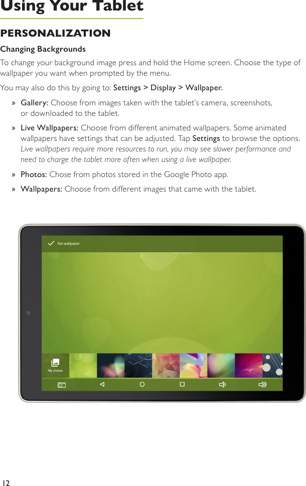 12PERSONALIZATION Changing Backgrounds To change your background image press and hold the Home screen. Choose the type of wallpaper you want when prompted by the menu. You may also do this by going to: Settings &gt; Display &gt; Wallpaper.  »Gallery: Choose from images taken with the tablet’s camera, screenshots,  or downloaded to the tablet. »Live Wallpapers: Choose from different animated wallpapers. Some animated  wallpapers have settings that can be adjusted. Tap Settings to browse the options. Live wallpapers require more resources to run, you may see slower performance and need to charge the tablet more often when using a live wallpaper. »Photos: Chose from photos stored in the Google Photo app.  »Wallpapers: Choose from different images that came with the tablet.Using Your Tablet