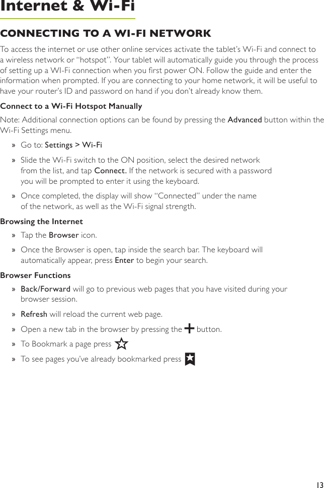 13CONNECTING TO A WI-FI NETWORK To access the internet or use other online services activate the tablet’s Wi-Fi and connect to a wireless network or “hotspot”. Your tablet will automatically guide you through the process of setting up a WI-Fi connection when you rst power ON. Follow the guide and enter the information when prompted. If you are connecting to your home network, it will be useful to have your router’s ID and password on hand if you don’t already know them.Connect to a Wi-Fi Hotspot ManuallyNote: Additional connection options can be found by pressing the Advanced button within the Wi-Fi Settings menu.  »Go to: Settings &gt; Wi-Fi »Slide the Wi-Fi switch to the ON position, select the desired network  from the list, and tap Connect. If the network is secured with a password  you will be prompted to enter it using the keyboard. »Once completed, the display will show “Connected” under the name  of the network, as well as the Wi-Fi signal strength. Browsing the Internet  »Tap the Browser icon.  »Once the Browser is open, tap inside the search bar. The keyboard will automatically appear, press Enter to begin your search.Browser Functions »Back/Forward will go to previous web pages that you have visited during your browser session. »Refresh will reload the current web page. »Open a new tab in the browser by pressing the   button. »To Bookmark a page press »To see pages you’ve already bookmarked pressInternet &amp; Wi-Fi