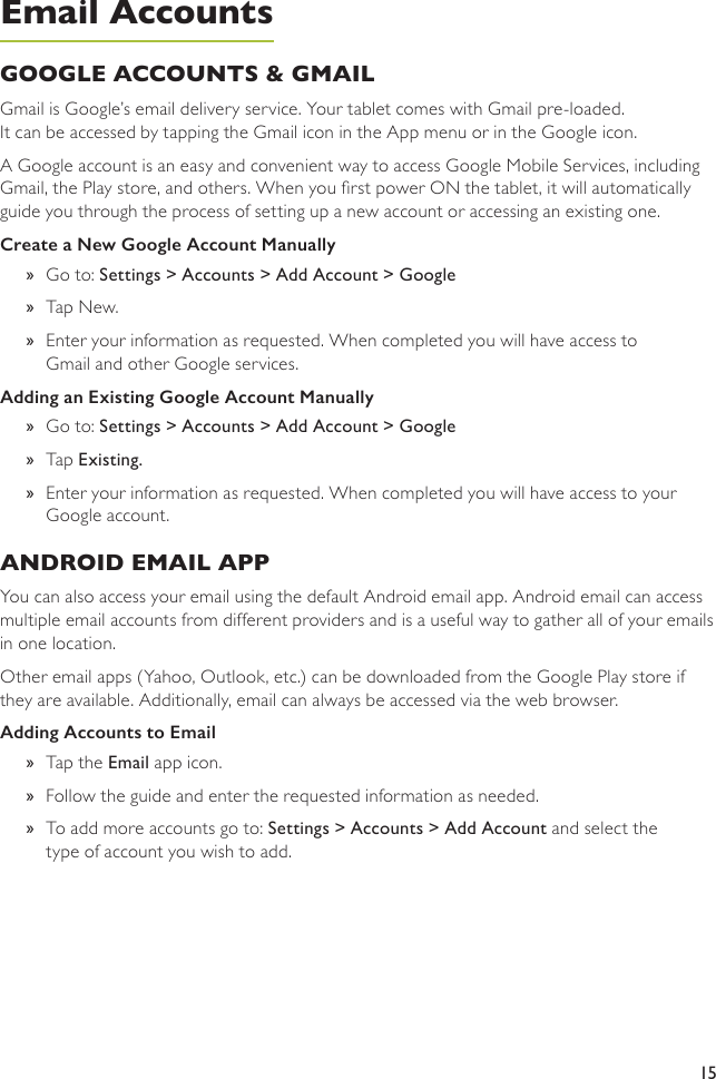 15GOOGLE ACCOUNTS &amp; GMAIL Gmail is Google’s email delivery service. Your tablet comes with Gmail pre-loaded.  It can be accessed by tapping the Gmail icon in the App menu or in the Google icon. A Google account is an easy and convenient way to access Google Mobile Services, including Gmail, the Play store, and others. When you rst power ON the tablet, it will automatically guide you through the process of setting up a new account or accessing an existing one. Create a New Google Account Manually »Go to: Settings &gt; Accounts &gt; Add Account &gt; Google »Tap New.  »Enter your information as requested. When completed you will have access to Gmail and other Google services.Adding an Existing Google Account Manually »Go to: Settings &gt; Accounts &gt; Add Account &gt; Google »Tap Existing.  »Enter your information as requested. When completed you will have access to your Google account.ANDROID EMAIL APPYou can also access your email using the default Android email app. Android email can access multiple email accounts from different providers and is a useful way to gather all of your emails in one location. Other email apps (Yahoo, Outlook, etc.) can be downloaded from the Google Play store if they are available. Additionally, email can always be accessed via the web browser.Adding Accounts to Email »Tap the Email app icon.  »Follow the guide and enter the requested information as needed. »To add more accounts go to: Settings &gt; Accounts &gt; Add Account and select the type of account you wish to add.Email Accounts