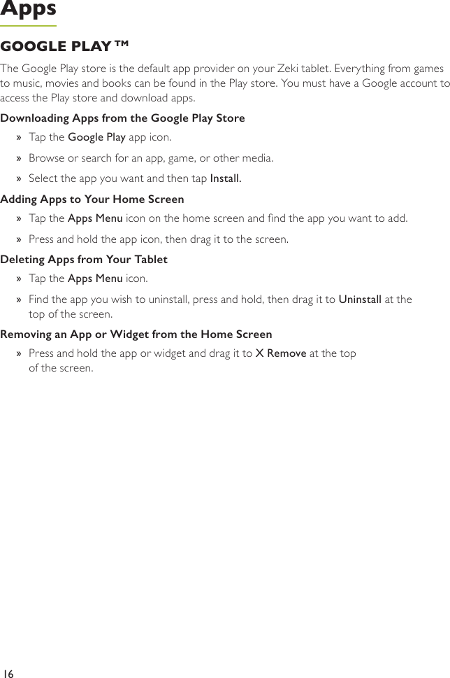 16GOOGLE PLAY TM The Google Play store is the default app provider on your Zeki tablet. Everything from games to music, movies and books can be found in the Play store. You must have a Google account to access the Play store and download apps.Downloading Apps from the Google Play Store  »Tap the Google Play app icon.  »Browse or search for an app, game, or other media. »Select the app you want and then tap Install. Adding Apps to Your Home Screen  »Tap the Apps Menu icon on the home screen and nd the app you want to add. »Press and hold the app icon, then drag it to the screen.Deleting Apps from Your Tablet  »Tap the Apps Menu icon. »Find the app you wish to uninstall, press and hold, then drag it to Uninstall at the top of the screen.Removing an App or Widget from the Home Screen  »Press and hold the app or widget and drag it to X Remove at the top  of the screen.Apps