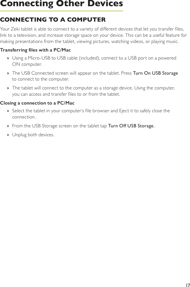 17CONNECTING TO A COMPUTERYour Zeki tablet is able to connect to a variety of different devices that let you transfer les, link to a television, and increase storage space on your device. This can be a useful feature for making presentations from the tablet, viewing pictures, watching videos, or playing music. Transferring les with a PC/Mac »Using a Micro-USB to USB cable (included), connect to a USB port on a powered ON computer. »The USB Connected screen will appear on the tablet. Press Turn On USB Storage to connect to the computer.  »The tablet will connect to the computer as a storage device. Using the computer, you can access and transfer les to or from the tablet.Closing a connection to a PC/Mac »Select the tablet in your computer’s le browser and Eject it to safely close the connection. »From the USB Storage screen on the tablet tap Turn Off USB Storage. »Unplug both devices.Connecting Other Devices