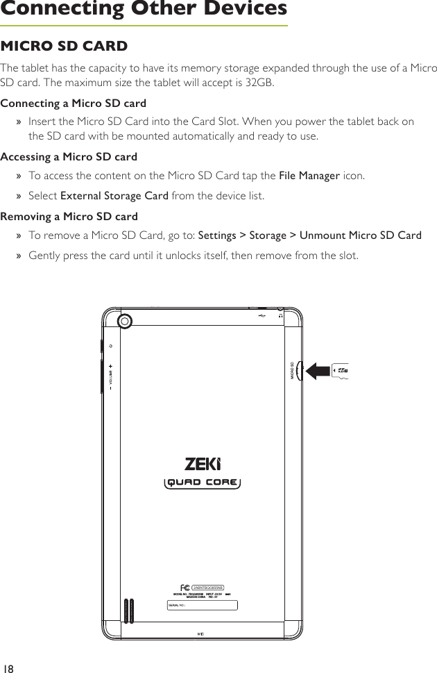 18MICRO SD CARD The tablet has the capacity to have its memory storage expanded through the use of a Micro SD card. The maximum size the tablet will accept is 32GB. Connecting a Micro SD card »Insert the Micro SD Card into the Card Slot. When you power the tablet back on the SD card with be mounted automatically and ready to use.Accessing a Micro SD card »To access the content on the Micro SD Card tap the File Manager icon. »Select External Storage Card from the device list.Removing a Micro SD card »To remove a Micro SD Card, go to: Settings &gt; Storage &gt; Unmount Micro SD Card »Gently press the card until it unlocks itself, then remove from the slot.MODEL NO. : TBQG855NB     INPUT : DC5V      2.0AMADE IN CHINA      FID : SY2ABNTBQG855NBConnecting Other Devices