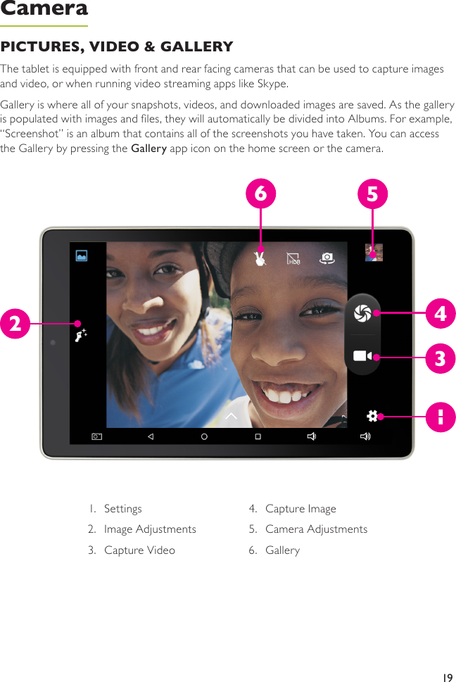 19PICTURES, VIDEO &amp; GALLERY The tablet is equipped with front and rear facing cameras that can be used to capture images and video, or when running video streaming apps like Skype.Gallery is where all of your snapshots, videos, and downloaded images are saved. As the gallery is populated with images and les, they will automatically be divided into Albums. For example, “Screenshot” is an album that contains all of the screenshots you have taken. You can access the Gallery by pressing the Gallery app icon on the home screen or the camera.Camera1.  Settings 2.  Image Adjustments 3.  Capture Video 4.  Capture Image5.  Camera Adjustments6.  Gallery126534