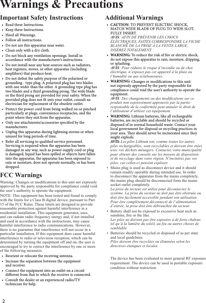 2Important Safety Instructions• ReadtheseInstructions.• KeeptheseInstructions.• HeedallWarnings.• Followallinstructions.• Donotusethisapparatusnearwater.• Cleanonlywithadrycloth.• Donotblockanyventilationopenings.Installinaccordancewiththemanufacturer’sinstructions.• Donotinstallnearanyheatsourcessuchasradiators,heatregisters,stoves,orotherapparatus(includingampliers)thatproduceheat.• Donotdefeatthesafetypurposeofthepolarizedorgrounding-typeplug.Apolarizedplughastwobladeswithonewiderthantheother.Agroundingtypeplughastwobladesandathirdgroundingprong.ewidebladeorthethirdprongareprovidedforyoursafety.Whentheprovidedplugdoesnottintoyouroutlet,consultanelectricianforreplacementoftheobsoleteoutlet.• Protectthepowercordfrombeingwalkedonorpinchedparticularlyatplugs,conveniencereceptacles,andthepointwheretheyexitfromtheapparatus.• Onlyuseattachments/accessoriesspeciedbythemanufacturer.• Unplugthisapparatusduringlightningstormsorwhenunusedforlongperiodsoftime.• Referallservicingtoqualiedservicepersonnel.Servicingisrequiredwhentheapparatushasbeendamagedinanyway,suchaspower-supplycordorplugisdamaged,liquidhasbeenspilledorobjectshavefallenintotheapparatus,theapparatushasbeenexposedtorainormoisture,doesnotoperatenormally,orhasbeendropped.FCC Warnings Warning: Changes or modications to this unit not expressly approved by the party responsible for compliance could void the user’s authority to operate the equipment.NOTE: This equipment has been tested and found to comply with the limits for a Class B digital device, pursuant to Part 15 of the FCC Rules. These limits are designed to provide reasonable protection against harmful interference in a residential installation. This equipment generates, uses, and can radiate radio frequency energy and, if not installed and used in accordance with the instructions, may cause harmful interference to radio communications. However, there is no guarantee that interference will not occur in a particular installation. If this equipment does cause harmful interference to radio or television reception, which can be determined by turning the equipment off and on, the user is encouraged to try to correct the interference by one or more of the following measures:• Reorientorrelocatethereceivingantenna.• Increasetheseparationbetweentheequipmentandreceiver.• Connecttheequipmentintoanoutletonacircuitdierentfromthattowhichthereceiverisconnected.• Consultthedealeroranexperiencedradio/TVtechnicianforhelp.Additional Warnings• CAUTION:TOPREVENTELECTRICSHOCK,MATCHWIDEBLADEOFPLUGTOWIDESLOT,FULLYINSERT.AVIS: AFIN DE PRÉVENIR LES CHOCSÉLÉCTRIQUES, FAITES CORRESPONDRE LA FICHE BLANCHE DE LA PRISE À LA FENTE LARGE, INSÉREZ TOTALEMENT.• WARNING:Toreducetheriskofreorelectricshock,donotexposethisapparatustorain,moisture,dripping,orsplashing.AVIS: Pour réduire le risque d’incendie ou de choc électrique, n’exposez pas cet appareil à la pluie ou l’humidité ou aux éclaboussures.• WARNING:Changesormodicationstothisunitnotexpresslyapprovedbythepartyresponsibleforcompliancecouldvoidtheuser’sauthoritytooperatetheequipment.AVIS: Des changements ou des modications sur ceproduit non expressément approuvés par la partie responsable de la conformité peut annuler le droit de l’utilisateur d’utiliser cet équipement.• WARNING:Lithiumbatteries,likeallrechargeablebatteries,arerecyclableandshouldberecycledordisposedofinnormalhouseholdwaste.Contactyourlocalgovernmentfordisposalorrecyclingpracticesinyourarea.eyshouldneverbeincineratedsincetheymightexplode.AVIS: Les piles Lithium ion, comme toutes les autrespiles rechargeables, sont recyclables et doivent être etées avec vos déchets ménagers. Contactez votre municipalité pour obtenir des conseils sur les moyens de disposition et de recyclage dans votre région. N’incinérez pas vos piles, car celles-ci peuvent exploser.• Mains plug is used as disconnect device and it shouldremain readily operable during intended use. In order to disconnect the apparatus from the mains completely, the mains plug should be disconnected form the mainssocket outlet completely. La prise du secteur est utilisé pour déconnecter le système. La prise du secteur ne doit pas être obstruée ou doit être facilement accessible pendant son utilisation. Pour être complètement déconnecté de l’alimentation d’entrée, la prise doit être débranchée du secteur.• Battery shall not be exposed to excessive heat such assunshine, re or the like. Les piles ne doivent pas être exposées à de forte chaleur, tel qu’à la lumière du soleil, au feu ou autres choses de semblable.• Batteries should be recycled or disposed of as per stateand local guidelines. Piles doivent être recyclées ou éliminées selon les directives étatiques et locales.Warnings &amp; PrecautionsThe device has been evaluated to meet general RF exposure requirement. The device can be used in portable exposure condition without restriction.