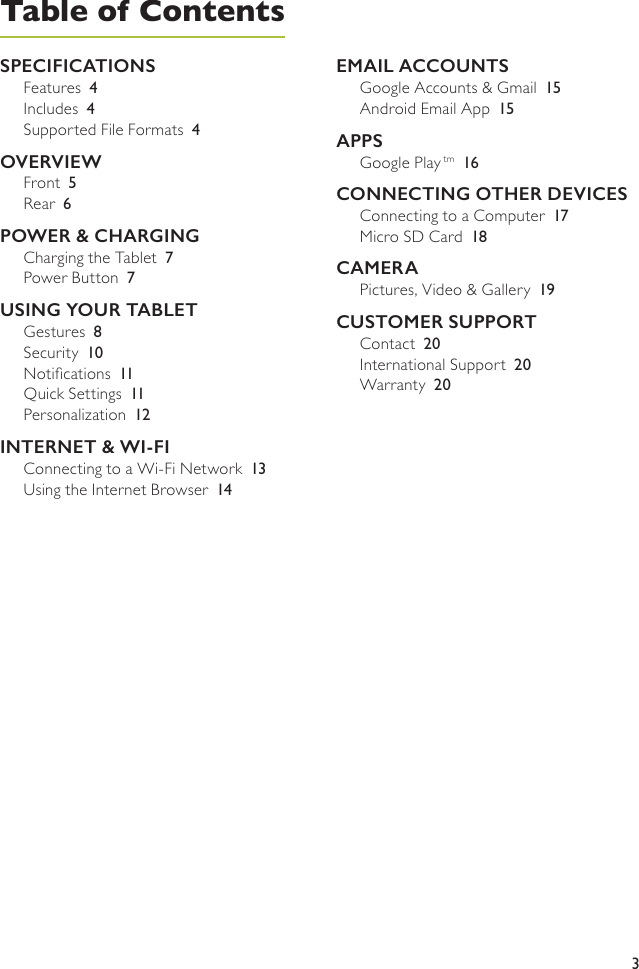 3Table of ContentsSPECIFICATIONSFeatures  4Includes  4Supported File Formats  4OVERVIEWFront  5Rear  6POWER &amp; CHARGINGCharging the Tablet  7Power Button  7USING YOUR TABLETGestures  8Security  10Notications  11Quick Settings  11Personalization  12INTERNET &amp; WI-FIConnecting to a Wi-Fi Network  13Using the Internet Browser  14EMAIL ACCOUNTSGoogle Accounts &amp; Gmail  15Android Email App  15APPSGoogle Play tm 16CONNECTING OTHER DEVICESConnecting to a Computer  17Micro SD Card  18CAMERAPictures, Video &amp; Gallery  19CUSTOMER SUPPORTContact  20International Support  20Warranty  20