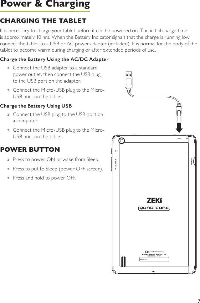 7CHARGING THE TABLETIt is necessary to charge your tablet before it can be powered on. The initial charge time is approximately 10 hrs. When the Battery Indicator signals that the charge is running low, connect the tablet to a USB or AC power adapter (included). It is normal for the body of the tablet to become warm during charging or after extended periods of use.Charge the Battery Using the AC/DC Adapter »Connect the USB adapter to a standard power outlet, then connect the USB plug to the USB port on the adapter. »Connect the Micro-USB plug to the Micro-USB port on the tablet. Charge the Battery Using USB »Connect the USB plug to the USB port on a computer. »Connect the Micro-USB plug to the Micro-USB port on the tablet. POWER BUTTON »Press to power ON or wake from Sleep. »Press to put to Sleep (power OFF screen).  »Press and hold to power OFF.MODEL NO. : TBQG855NB     INPUT : DC5V      2.0AMADE IN CHINA      FID : SY2ABNTBQG855NBPower &amp; Charging
