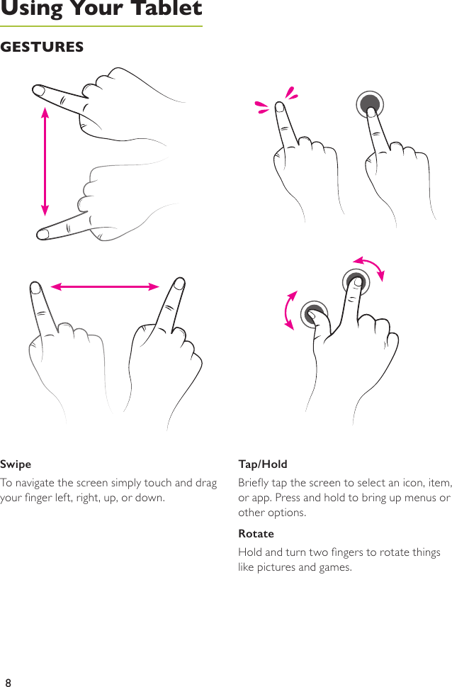 8SwipeTo navigate the screen simply touch and drag your nger left, right, up, or down.Tap/HoldBriey tap the screen to select an icon, item,  or app. Press and hold to bring up menus or other options. RotateHold and turn two ngers to rotate things like pictures and games.GESTURESUsing Your Tablet