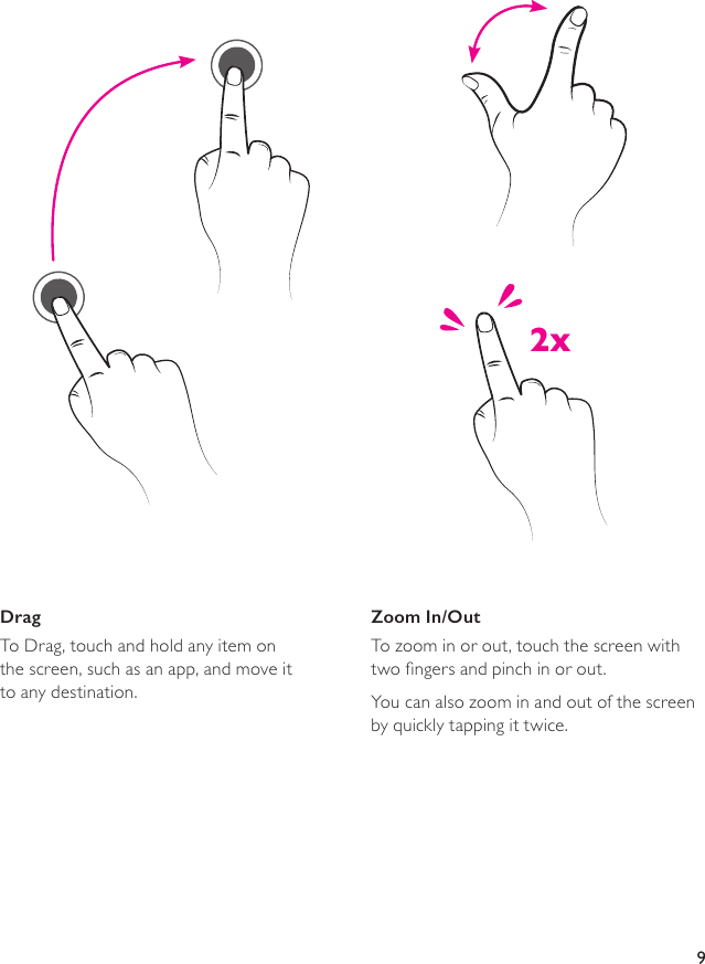 9DragTo Drag, touch and hold any item on  the screen, such as an app, and move it  to any destination.Zoom In/OutTo zoom in or out, touch the screen with  two ngers and pinch in or out.You can also zoom in and out of the screen  by quickly tapping it twice. 2x