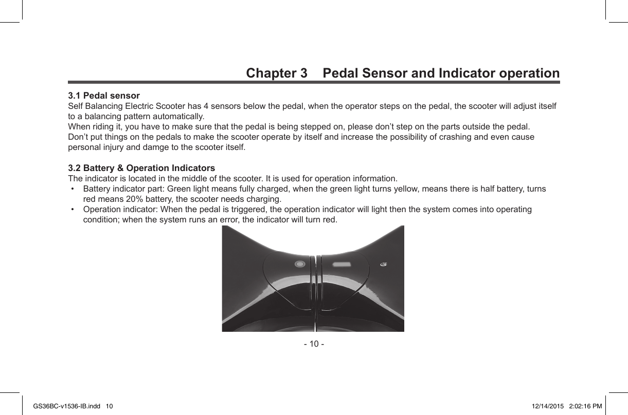 -10-Chapter 3    Pedal Sensor and Indicator operation3.1 Pedal sensorSelfBalancingElectricScooterhas4sensorsbelowthepedal,whentheoperatorstepsonthepedal,thescooterwilladjustitselftoabalancingpatternautomatically.Whenridingit,youhavetomakesurethatthepedalisbeingsteppedon,pleasedon’tsteponthepartsoutsidethepedal.Don’tputthingsonthepedalstomakethescooteroperatebyitselfandincreasethepossibilityofcrashingandevencausepersonalinjuryanddamgetothescooteritself.3.2 Battery &amp; Operation IndicatorsTheindicatorislocatedinthemiddleofthescooter.Itisusedforoperationinformation.• Batteryindicatorpart:Greenlightmeansfullycharged,whenthegreenlightturnsyellow,meansthereishalfbattery,turnsredmeans20%battery,thescooterneedscharging.• Operationindicator:Whenthepedalistriggered,theoperationindicatorwilllightthenthesystemcomesintooperatingcondition;whenthesystemrunsanerror,theindicatorwillturnred.GS36BC-v1536-IB.indd   10 12/14/2015   2:02:16 PM