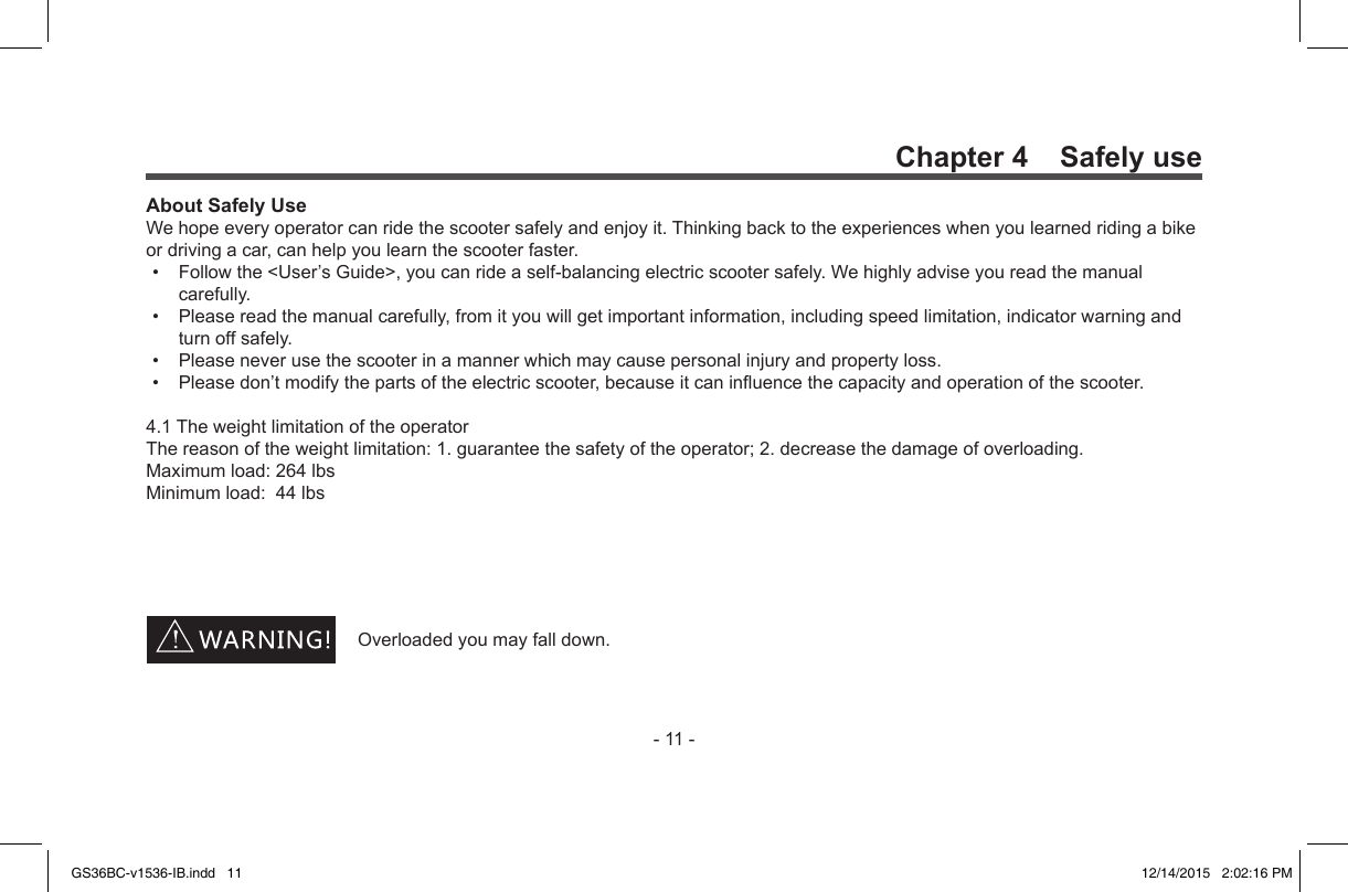 -11-Chapter 4    Safely useAbout Safely UseWehopeeveryoperatorcanridethescootersafelyandenjoyit.Thinkingbacktotheexperienceswhenyoulearnedridingabikeordrivingacar,canhelpyoulearnthescooterfaster.• Followthe&lt;User’sGuide&gt;,youcanrideaself-balancingelectricscootersafely.Wehighlyadviseyoureadthemanualcarefully.• Pleasereadthemanualcarefully,fromityouwillgetimportantinformation,includingspeedlimitation,indicatorwarningandturnoffsafely.• Pleaseneverusethescooterinamannerwhichmaycausepersonalinjuryandpropertyloss.• Pleasedon’tmodifythepartsoftheelectricscooter,becauseitcaninuencethecapacityandoperationofthescooter.4.1TheweightlimitationoftheoperatorThereasonoftheweightlimitation:1.guaranteethesafetyoftheoperator;2.decreasethedamageofoverloading.Maximumload:264lbsMinimumload:44lbsOverloadedyoumayfalldown.GS36BC-v1536-IB.indd   11 12/14/2015   2:02:16 PM