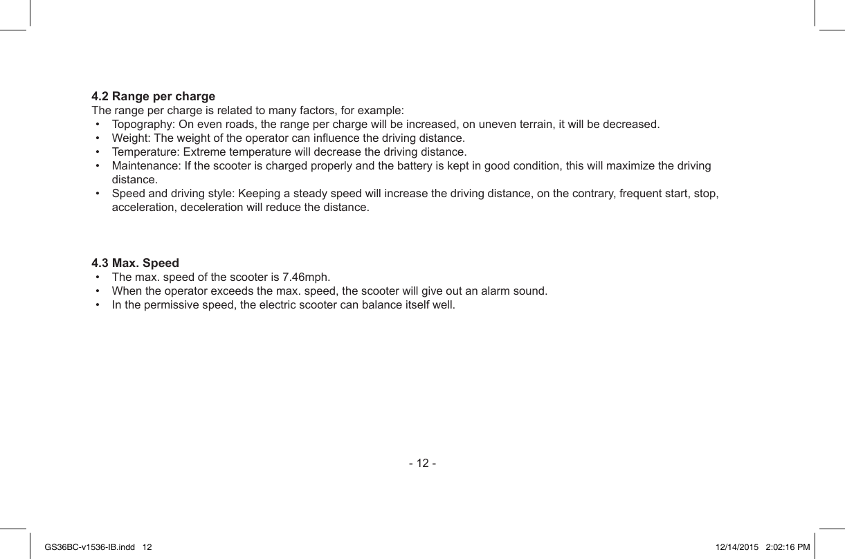 -12-4.2 Range per chargeTherangeperchargeisrelatedtomanyfactors,forexample:• Topography:Onevenroads,therangeperchargewillbeincreased,onuneventerrain,itwillbedecreased.• Weight:Theweightoftheoperatorcaninuencethedrivingdistance.• Temperature:Extremetemperaturewilldecreasethedrivingdistance.• Maintenance:Ifthescooterischargedproperlyandthebatteryiskeptingoodcondition,thiswillmaximizethedrivingdistance.• Speedanddrivingstyle:Keepingasteadyspeedwillincreasethedrivingdistance,onthecontrary,frequentstart,stop,acceleration,decelerationwillreducethedistance.4.3 Max. Speed• Themax.speedofthescooteris7.46mph.• Whentheoperatorexceedsthemax.speed,thescooterwillgiveoutanalarmsound.• Inthepermissivespeed,theelectricscootercanbalanceitselfwell.GS36BC-v1536-IB.indd   12 12/14/2015   2:02:16 PM