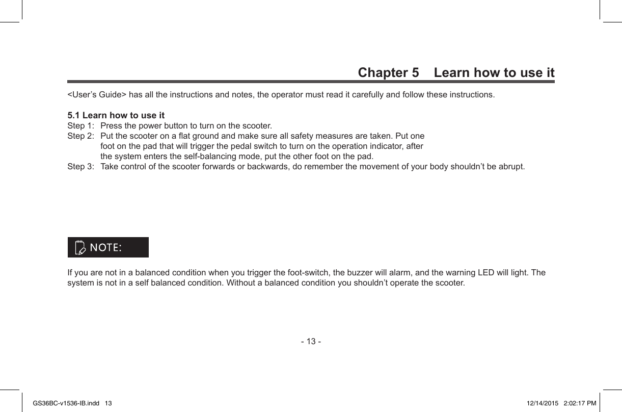 -13-Chapter 5    Learn how to use it&lt;User’sGuide&gt;hasalltheinstructionsandnotes,theoperatormustreaditcarefullyandfollowtheseinstructions.5.1 Learn how to use itStep1: Pressthepowerbuttontoturnonthescooter.Step2: Putthescooteronaatgroundandmakesureallsafetymeasuresaretaken.Putonefootonthepadthatwilltriggerthepedalswitchtoturnontheoperationindicator,afterthesystementerstheself-balancingmode,puttheotherfootonthepad.Step3: Takecontrolofthescooterforwardsorbackwards,dorememberthemovementofyourbodyshouldn’tbeabrupt.Ifyouarenotinabalancedconditionwhenyoutriggerthefoot-switch,thebuzzerwillalarm,andthewarningLEDwilllight.Thesystemisnotinaselfbalancedcondition.Withoutabalancedconditionyoushouldn’toperatethescooter.GS36BC-v1536-IB.indd   13 12/14/2015   2:02:17 PM