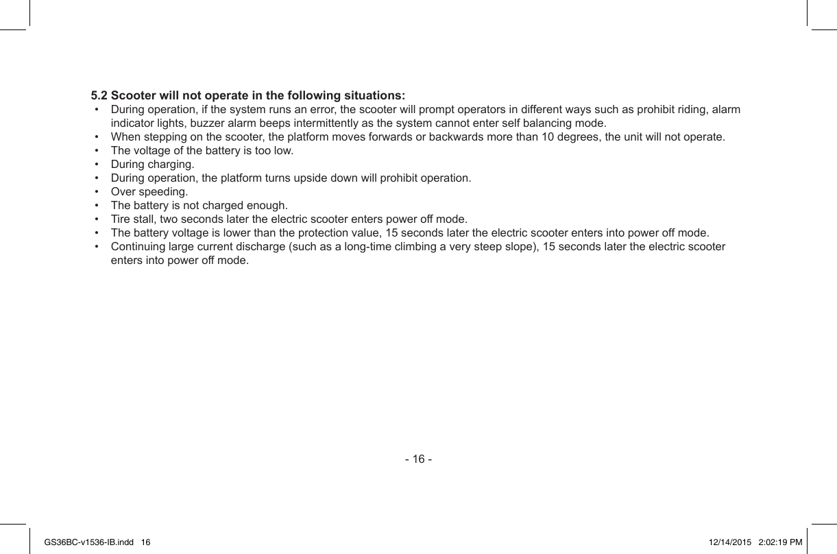 -16-5.2 Scooter will not operate in the following situations:• Duringoperation,ifthesystemrunsanerror,thescooterwillpromptoperatorsindifferentwayssuchasprohibitriding,alarmindicatorlights,buzzeralarmbeepsintermittentlyasthesystemcannotenterselfbalancingmode.• Whensteppingonthescooter,theplatformmovesforwardsorbackwardsmorethan10degrees,theunitwillnotoperate.• Thevoltageofthebatteryistoolow.• Duringcharging.• Duringoperation,theplatformturnsupsidedownwillprohibitoperation.• Overspeeding.• Thebatteryisnotchargedenough.• Tirestall,twosecondslatertheelectricscooterenterspoweroffmode.• Thebatteryvoltageislowerthantheprotectionvalue,15secondslatertheelectricscooterentersintopoweroffmode.• Continuinglargecurrentdischarge(suchasalong-timeclimbingaverysteepslope),15secondslatertheelectricscooterentersintopoweroffmode.GS36BC-v1536-IB.indd   16 12/14/2015   2:02:19 PM