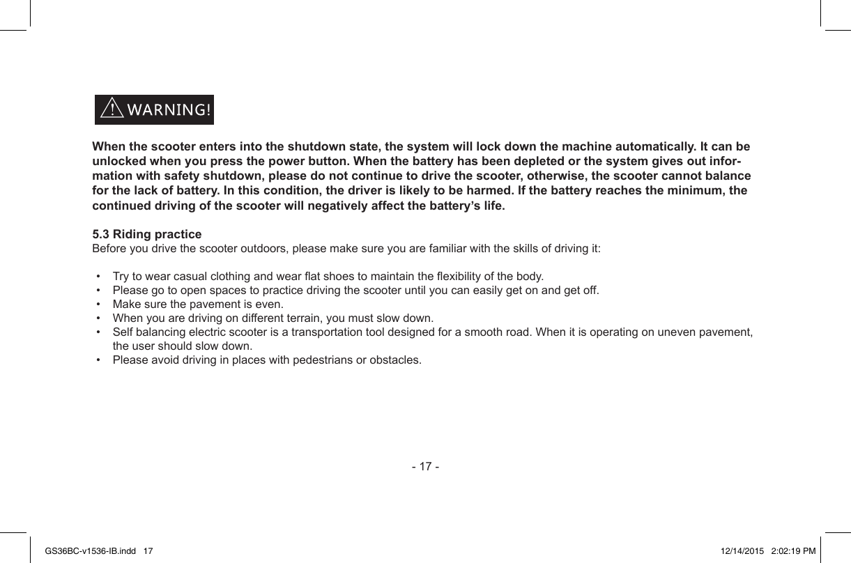 -17-When the scooter enters into the shutdown state, the system will lock down the machine automatically. It can be unlocked when you press the power button. When the battery has been depleted or the system gives out infor-mation with safety shutdown, please do not continue to drive the scooter, otherwise, the scooter cannot balance for the lack of battery. In this condition, the driver is likely to be harmed. If the battery reaches the minimum, the continued driving of the scooter will negatively affect the battery’s life.5.3 Riding practiceBeforeyoudrivethescooteroutdoors,pleasemakesureyouarefamiliarwiththeskillsofdrivingit:• Trytowearcasualclothingandwearatshoestomaintaintheexibilityofthebody.• Pleasegotoopenspacestopracticedrivingthescooteruntilyoucaneasilygetonandgetoff.• Makesurethepavementiseven.• Whenyouaredrivingondifferentterrain,youmustslowdown.• Selfbalancingelectricscooterisatransportationtooldesignedforasmoothroad.Whenitisoperatingonunevenpavement,theusershouldslowdown.• Pleaseavoiddrivinginplaceswithpedestriansorobstacles.GS36BC-v1536-IB.indd   17 12/14/2015   2:02:19 PM