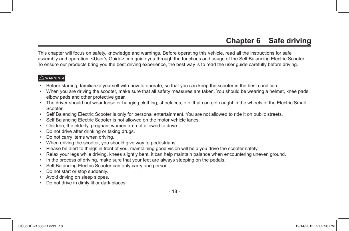 -18-Chapter 6    Safe drivingThischapterwillfocusonsafety,knowledgeandwarnings.Beforeoperatingthisvehicle,readalltheinstructionsforsafeassemblyandoperation.&lt;User’sGuide&gt;canguideyouthroughthefunctionsandusageoftheSelfBalancingElectricScooter.Toensureourproductsbringyouthebestdrivingexperience,thebestwayistoreadtheuserguidecarefullybeforedriving.• Beforestarting,familiarizeyourselfwithhowtooperate,sothatyoucankeepthescooterinthebestcondition.• Whenyouaredrivingthescooter,makesurethatallsafetymeasuresaretaken.Youshouldbewearingahelmet,kneepads,elbowpadsandotherprotectivegear.• Thedrivershouldnotwearlooseorhangingclothing,shoelaces,etc.thatcangetcaughtinthewheelsoftheElectricSmartScooter.• SelfBalancingElectricScooterisonlyforpersonalentertainment.Youarenotallowedtorideitonpublicstreets.• SelfBalancingElectricScooterisnotallowedonthemotorvehiclelanes.• Children,theelderly,pregnantwomenarenotallowedtodrive.• Donotdriveafterdrinkingortakingdrugs.• Donotcarryitemswhendriving.• Whendrivingthescooter,youshouldgivewaytopedestrians• Pleasebealerttothingsinfrontofyou,maintaininggoodvisionwillhelpyoudrivethescootersafely.• Relaxyourlegswhiledriving,kneesslightlybent,itcanhelpmaintainbalancewhenencounteringunevenground.• Intheprocessofdriving,makesurethatyourfeetarealwayssteepingonthepedals.• SelfBalancingElectricScootercanonlycarryoneperson.• Donotstartorstopsuddenly.• Avoiddrivingonsleepslopes.• Donotdriveindimlylitordarkplaces.GS36BC-v1536-IB.indd   18 12/14/2015   2:02:20 PM