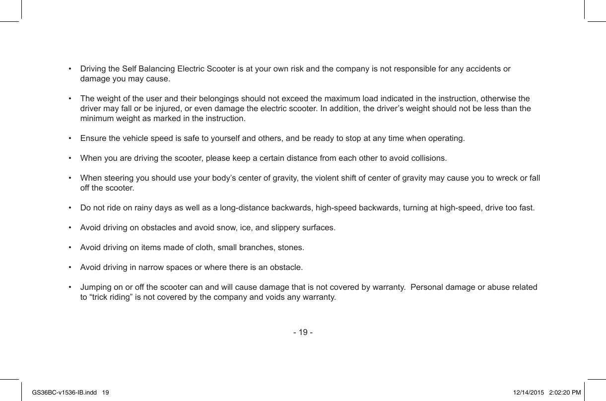 -19-• DrivingtheSelfBalancingElectricScooterisatyourownriskandthecompanyisnotresponsibleforanyaccidentsordamageyoumaycause.• Theweightoftheuserandtheirbelongingsshouldnotexceedthemaximumloadindicatedintheinstruction,otherwisethedrivermayfallorbeinjured,orevendamagetheelectricscooter.Inaddition,thedriver’sweightshouldnotbelessthantheminimumweightasmarkedintheinstruction.• Ensurethevehiclespeedissafetoyourselfandothers,andbereadytostopatanytimewhenoperating.• Whenyouaredrivingthescooter,pleasekeepacertaindistancefromeachothertoavoidcollisions.• Whensteeringyoushoulduseyourbody’scenterofgravity,theviolentshiftofcenterofgravitymaycauseyoutowreckorfalloffthescooter.• Donotrideonrainydaysaswellasalong-distancebackwards,high-speedbackwards,turningathigh-speed,drivetoofast.• Avoiddrivingonobstaclesandavoidsnow,ice,andslipperysurfaces.• Avoiddrivingonitemsmadeofcloth,smallbranches,stones.• Avoiddrivinginnarrowspacesorwherethereisanobstacle.• Jumpingonoroffthescootercanandwillcausedamagethatisnotcoveredbywarranty.Personaldamageorabuserelatedto“trickriding”isnotcoveredbythecompanyandvoidsanywarranty.GS36BC-v1536-IB.indd   19 12/14/2015   2:02:20 PM