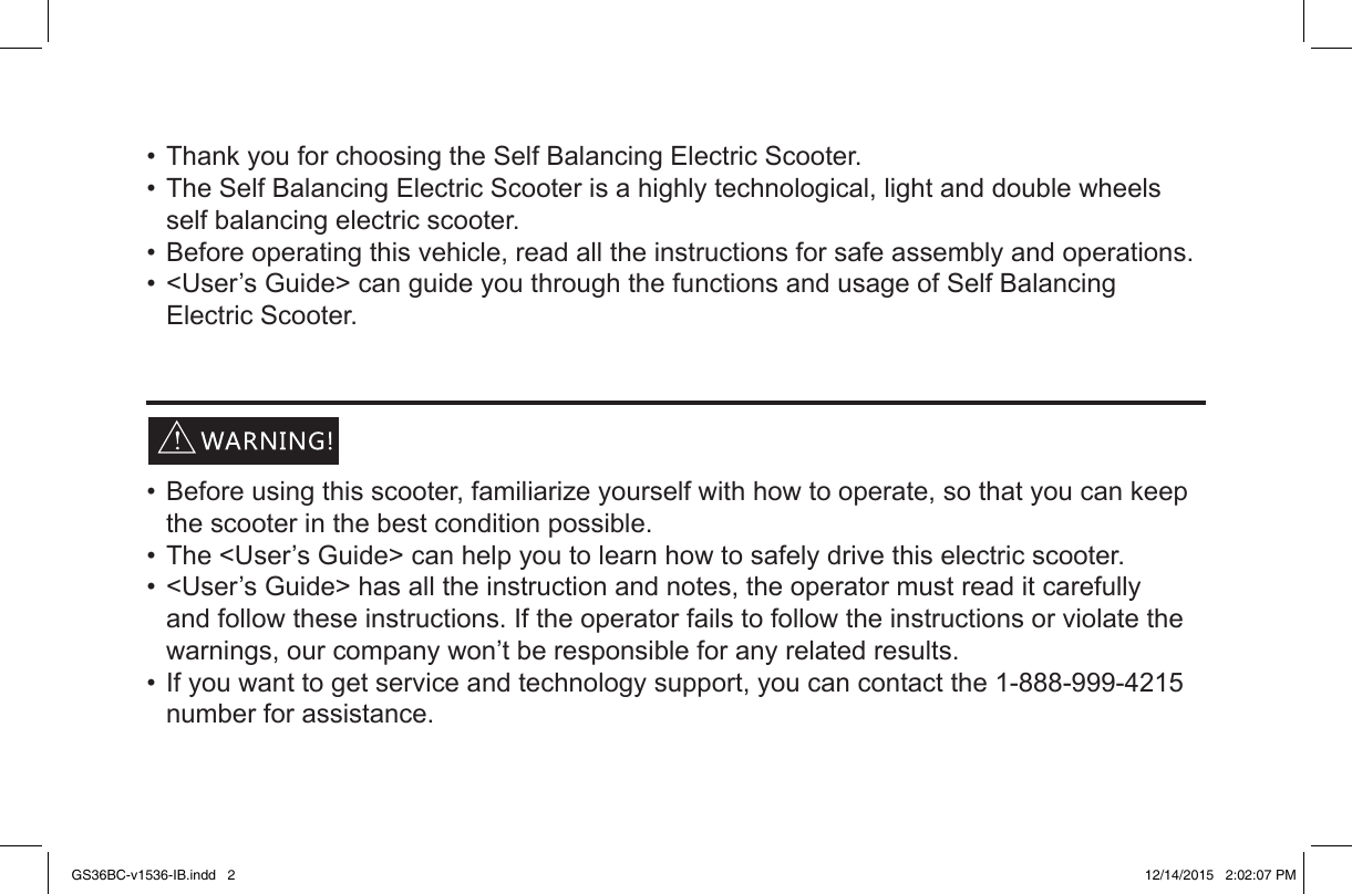 •ThankyouforchoosingtheSelfBalancingElectricScooter.•TheSelfBalancingElectricScooterisahighlytechnological,lightanddoublewheelsselfbalancingelectricscooter.•Beforeoperatingthisvehicle,readalltheinstructionsforsafeassemblyandoperations.•&lt;User’sGuide&gt;canguideyouthroughthefunctionsandusageofSelfBalancingElectricScooter.•Beforeusingthisscooter,familiarizeyourselfwithhowtooperate,sothatyoucankeepthescooterinthebestconditionpossible.•The&lt;User’sGuide&gt;canhelpyoutolearnhowtosafelydrivethiselectricscooter.•&lt;User’sGuide&gt;hasalltheinstructionandnotes,theoperatormustreaditcarefullyandfollowtheseinstructions.Iftheoperatorfailstofollowtheinstructionsorviolatethewarnings,ourcompanywon’tberesponsibleforanyrelatedresults.•Ifyouwanttogetserviceandtechnologysupport,youcancontactthe1-888-999-4215numberforassistance.GS36BC-v1536-IB.indd   2 12/14/2015   2:02:07 PM