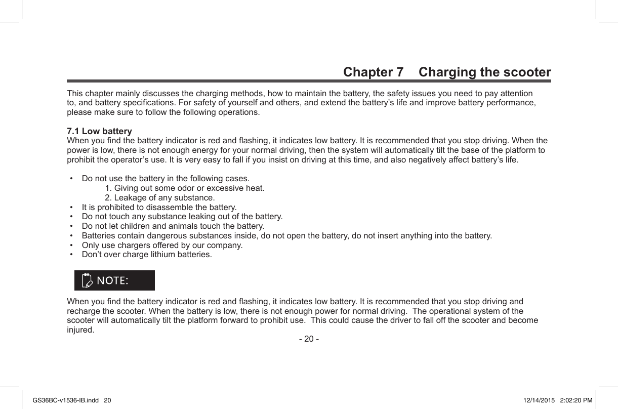 -20-Chapter 7    Charging the scooterThischaptermainlydiscussesthechargingmethods,howtomaintainthebattery,thesafetyissuesyouneedtopayattentionto,andbatteryspecications.Forsafetyofyourselfandothers,andextendthebattery’slifeandimprovebatteryperformance,pleasemakesuretofollowthefollowingoperations.7.1 Low batteryWhenyoundthebatteryindicatorisredandashing,itindicateslowbattery.Itisrecommendedthatyoustopdriving.Whenthepowerislow,thereisnotenoughenergyforyournormaldriving,thenthesystemwillautomaticallytiltthebaseoftheplatformtoprohibittheoperator’suse.Itisveryeasytofallifyouinsistondrivingatthistime,andalsonegativelyaffectbattery’slife.• Donotusethebatteryinthefollowingcases. 1.Givingoutsomeodororexcessiveheat. 2.Leakageofanysubstance.• Itisprohibitedtodisassemblethebattery.• Donottouchanysubstanceleakingoutofthebattery.• Donotletchildrenandanimalstouchthebattery.• Batteriescontaindangeroussubstancesinside,donotopenthebattery,donotinsertanythingintothebattery.• Onlyusechargersofferedbyourcompany.• Don’toverchargelithiumbatteries.Whenyoundthebatteryindicatorisredandashing,itindicateslowbattery.Itisrecommendedthatyoustopdrivingandrechargethescooter.Whenthebatteryislow,thereisnotenoughpowerfornormaldriving.Theoperationalsystemofthescooterwillautomaticallytilttheplatformforwardtoprohibituse.Thiscouldcausethedrivertofalloffthescooterandbecomeinjured.GS36BC-v1536-IB.indd   20 12/14/2015   2:02:20 PM