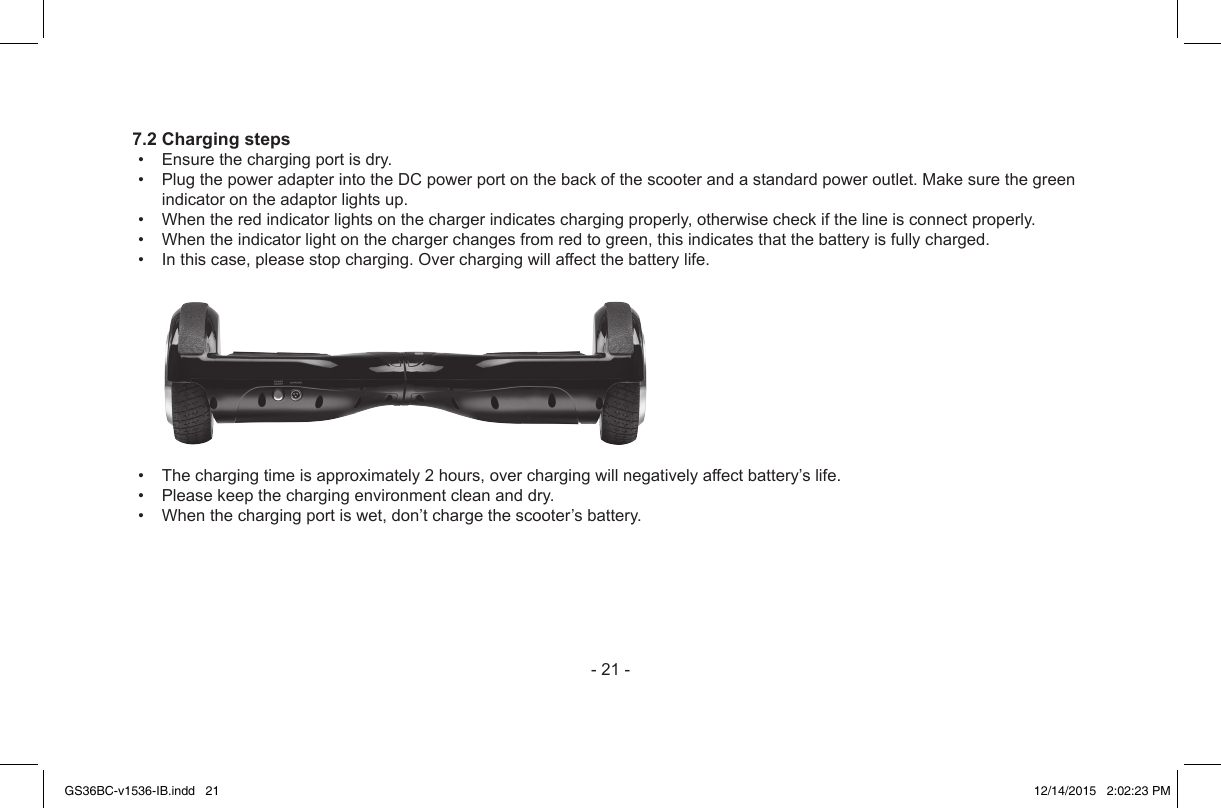 -21-7.2 Charging steps• Ensurethechargingportisdry.• PlugthepoweradapterintotheDCpowerportonthebackofthescooterandastandardpoweroutlet.Makesurethegreenindicatorontheadaptorlightsup.• Whentheredindicatorlightsonthechargerindicateschargingproperly,otherwisecheckifthelineisconnectproperly.• Whentheindicatorlightonthechargerchangesfromredtogreen,thisindicatesthatthebatteryisfullycharged.• Inthiscase,pleasestopcharging.Overchargingwillaffectthebatterylife.• Thechargingtimeisapproximately2hours,overchargingwillnegativelyaffectbattery’slife.• Pleasekeepthechargingenvironmentcleananddry.• Whenthechargingportiswet,don’tchargethescooter’sbattery.GS36BC-v1536-IB.indd   21 12/14/2015   2:02:23 PM