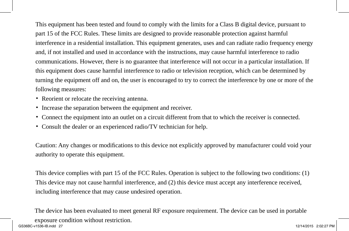 GS36BC-v1536-IB.indd   27 12/14/2015   2:02:27 PM   nstallation. pment off ot cause d operation.                        This equipment has been tested and found to comply with the limits for a Class B digital device, pursuant to part 15 of the FCC Rules. These limits are designed to provide reasonable protection against harmful interference in a residential installation. This equipment generates, uses and can radiate radio frequency energy and, if not installed and used in accordance with the instructions, may cause harmful interference to radio communications. However, there is no guarantee that interference will not occur in a particular installation. If this equipment does cause harmful interference to radio or television reception, which can be determined by turning the equipment off and on, the user is encouraged to try to correct the interference by one or more of the following measures: •  Reorient or relocate the receiving antenna. •  Increase the separation between the equipment and receiver. •  Connect the equipment into an outlet on a circuit different from that to which the receiver is connected. •  Consult the dealer or an experienced radio/TV technician for help.  Caution: Any changes or modiﬁcations to this device not explicitly approved by manufacturer could void your authority to operate this equipment.  This device complies with part 15 of the FCC Rules. Operation is subject to the following two conditions: (1) This device may not cause harmful interference, and (2) this device must accept any interference received, including interference that may cause undesired operation.                                  The device has been evaluated to meet general RF exposure requirement. The device can be used in portable                                 exposure condition without restriction.    