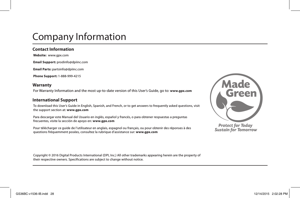 International Support To download this User’s Guide in English, Spanish, and French, or to get answers to frequently asked questions, visit the support section at: www.gpx.comPara descargar este Manual del Usuario en inglés, español y francés, o para obtener respuestas a preguntas frecuentes, visite la sección de apoyo en: www.gpx.comPour télécharger ce guide de l’utilisateur en anglais, espagnol ou français, ou pour obtenir des réponses à des questions fréquemment posées, consultez la rubrique d’assistance sur: www.gpx.comContact Information Website:  www.gpx.comEmail Support: prodinfo@dpiinc.comEmail Parts: partsinfo@dpiinc.comPhone Support: 1-888-999-4215Warranty For Warranty Information and the most up-to-date version of this User’s Guide, go to: www.gpx.comCompany InformationCopyright © 2016 Digital Products International (DPI, Inc.) All other trademarks appearing herein are the property of their respective owners. Specifications are subject to change without notice.GS36BC-v1536-IB.indd   28 12/14/2015   2:02:28 PM