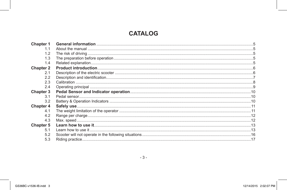 -3-CATALOG Chapter 1  General information................................................................................................................................................51.1 Aboutthemanual........................................................................................................................................................51.2 Theriskofdriving........................................................................................................................................................51.3 Thepreparationbeforeoperation................................................................................................................................51.4 Relatedexplanation.....................................................................................................................................................5Chapter 2    Product introduction...............................................................................................................................................62.1 Descriptionoftheelectricscooter...............................................................................................................................62.2 Descriptionandidentication.......................................................................................................................................72.3 Calibration...................................................................................................................................................................82.4 Operatingprincipal......................................................................................................................................................9Chapter 3   Pedal Sensor and Indicator operation...............................................................................................................103.1 Pedalsensor..............................................................................................................................................................103.2 Battery&amp;OperationIndicators..................................................................................................................................10Chapter 4    Safely use................................................................................................................................................................114.1 Theweightlimitationoftheoperator.........................................................................................................................114.2 Rangepercharge......................................................................................................................................................124.3 Max.speed................................................................................................................................................................12Chapter 5    Learn how to use it................................................................................................................................................135.1 Learnhowtouseit....................................................................................................................................................135.2 Scooterwillnotoperateinthefollowingsituations....................................................................................................165.3 Ridingpractice...........................................................................................................................................................17GS36BC-v1536-IB.indd   3 12/14/2015   2:02:07 PM