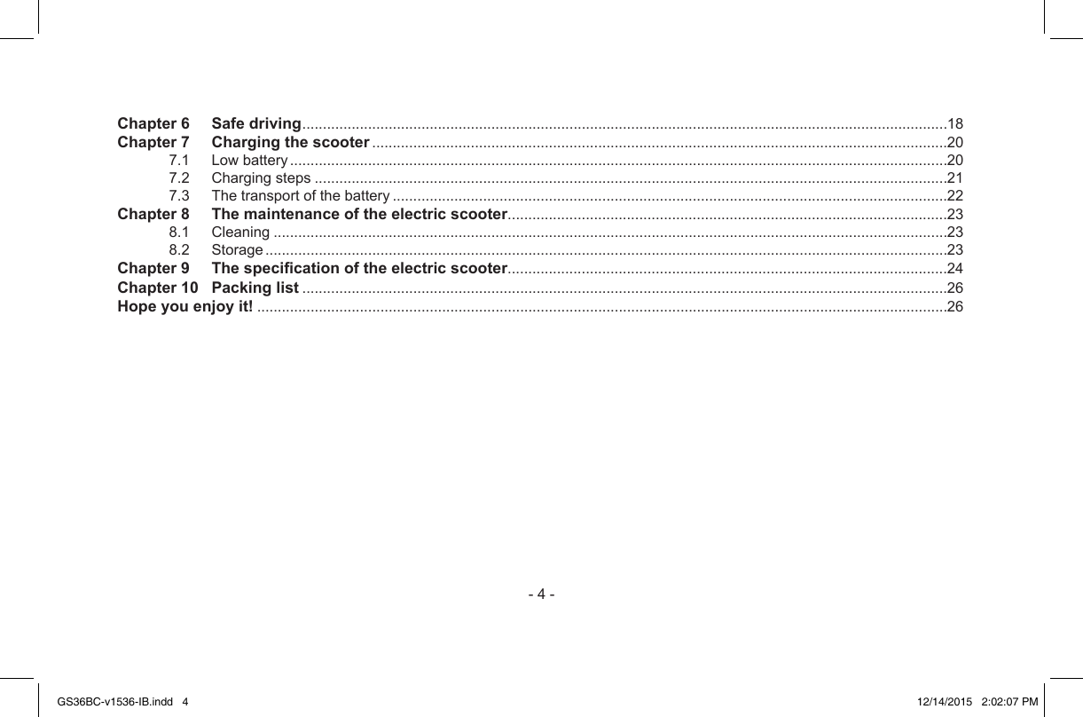 -4-Chapter 6   Safe driving.............................................................................................................................................................18Chapter 7   Charging the scooter............................................................................................................................................207.1 Lowbattery................................................................................................................................................................207.2 Chargingsteps..........................................................................................................................................................217.3 Thetransportofthebattery.......................................................................................................................................22Chapter 8   The maintenance of the electric scooter...........................................................................................................238.1 Cleaning....................................................................................................................................................................238.2 Storage......................................................................................................................................................................23Chapter 9   The specication of the electric scooter...........................................................................................................24Chapter 10   Packing list.............................................................................................................................................................26Hope you enjoy it!........................................................................................................................................................................26GS36BC-v1536-IB.indd   4 12/14/2015   2:02:07 PM