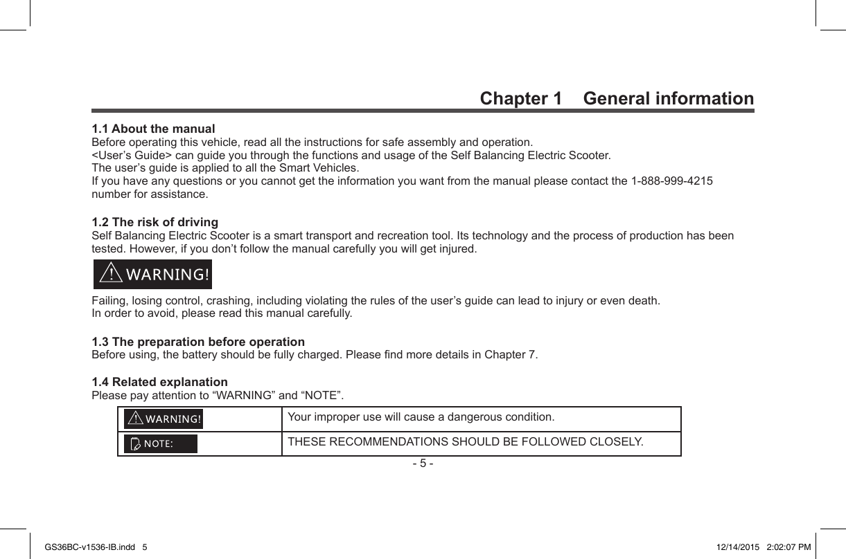 -5-Yourimproperusewillcauseadangerouscondition.THESERECOMMENDATIONSSHOULDBEFOLLOWEDCLOSELY.Chapter 1    General information1.1 About the manualBeforeoperatingthisvehicle,readalltheinstructionsforsafeassemblyandoperation.&lt;User’sGuide&gt;canguideyouthroughthefunctionsandusageoftheSelfBalancingElectricScooter.Theuser’sguideisappliedtoalltheSmartVehicles.Ifyouhaveanyquestionsoryoucannotgettheinformationyouwantfromthemanualpleasecontactthe1-888-999-4215numberforassistance.1.2 The risk of drivingSelfBalancingElectricScooterisasmarttransportandrecreationtool.Itstechnologyandtheprocessofproductionhasbeentested.However,ifyoudon’tfollowthemanualcarefullyyouwillgetinjured.Failing,losingcontrol,crashing,includingviolatingtherulesoftheuser’sguidecanleadtoinjuryorevendeath.Inordertoavoid,pleasereadthismanualcarefully.1.3 The preparation before operationBeforeusing,thebatteryshouldbefullycharged.PleasendmoredetailsinChapter7.1.4 Related explanationPleasepayattentionto“WARNING”and“NOTE”.GS36BC-v1536-IB.indd   5 12/14/2015   2:02:07 PM