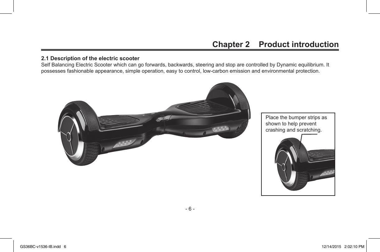 -6-Placethebumperstripsasshowntohelppreventcrashingandscratching.Chapter 2    Product introduction2.1 Description of the electric scooterSelfBalancingElectricScooterwhichcangoforwards,backwards,steeringandstoparecontrolledbyDynamicequilibrium.Itpossessesfashionableappearance,simpleoperation,easytocontrol,low-carbonemissionandenvironmentalprotection.GS36BC-v1536-IB.indd   6 12/14/2015   2:02:10 PM